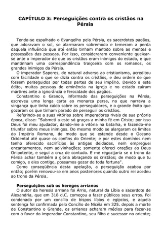 CAPÍTULO 3: Perseguições contra os cristãos na
Pérsia
Tendo-se espalhado o Evangelho pela Pérsia, os sacerdotes pagãos,
que adoravam o sol, se alarmaram sobremodo e temeram a perda
daquela influência que até então tinham mantido sobre as mentes e
possessões das pessoas. Por isso, consideraram conveniente queixar-
se ante o imperador de que os cristãos eram inimigos do estado, e que
mantinham uma correspondência traiçoeira com os romanos, os
grandes inimigos da Pérsia.
O imperador Sapores, de natural adverso ao cristianismo, acreditou
com facilidade o que se dizia contra os cristãos, e deu ordem de que
fossem perseguidos por todas partes de seu império. Devido a este
édito, muitas pessoas de eminência na igreja e no estado caíram
mártires ante a ignorância e ferocidade dos pagãos.
Constantino o Grande, informado das perseguições na Pérsia,
escreveu uma longa carta ao monarca persa, na que narrava a
vingança que tinha caído sobre os perseguidores, e o grande êxito que
gozaram os que tinham parado de perseguir os cristãos.
Referindo-se a suas vitórias sobre imperadores rivais de sua própria
época, disse: "Submeti a este só graças a minha fé em Cristo; por isso
Deus foi meu ajudador, dando-me a vitória na batalha, e fazendo-me
triunfar sobre meus inimigos. Do mesmo modo se alargaram os limites
do Império Romano, de modo que se estende desde o Oceano
Ocidental até quase os confins do Oriente; e por estes domínios nem
tenho oferecido sacrifícios às antigas deidades, nem empreguei
encantamentos, nem adivinhações; somente ofereci orações ao Deus
Onipotente, e segui a cruz de contudo. E me regozijaria se o trono da
Pérsia achar também a glória abraçando os cristãos; de modo que tu
comigo, e eles contigo, possamos gozar de toda fortuna".
Como conseqüência desta apelação, a perseguição acabou por
então; porém renovou-se em anos posteriores quando outro rei acedeu
ao trono da Pérsia.
Perseguições sob os hereges arrianos
O autor da heresia arriana foi Árrio, natural da Líbia e sacerdote de
Alexandria, que em 318 d.C. começou a fazer públicos seus erros. Foi
condenado por um concílio de bispos líbios e egípcios, e aquela
sentença foi confirmada pelo Concílio de Nicéia em 325. depois a morte
de Constantino o Grande, os arrianos acharam médios para fazer-se
com o favor do imperador Constantino, seu filho e sucessor no oriente;
 