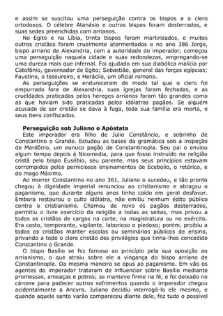 e assim se suscitou uma perseguição contra os bispos e o clero
ortodoxos. O célebre Atanásio e outros bispos foram desterrados, e
suas sedes preenchidas com arrianos.
No Egito e na Líbia, trinta bispos foram martirizados, e muitos
outros cristãos foram cruelmente atormentados e no ano 386 Jorge,
bispo arriano de Alexandria, com a autoridade do imperador, começou
uma perseguição naquela cidade e suas redondezas, empregando-se
uma dureza mais que infernal. Foi ajudado em sua diabólica malícia por
Catofônio, governador de Egito; Sebastião, general das forças egípcias;
Faustino, o tesoureiro, e Heráclio, um oficial romano.
As perseguições se endureceram de modo tal que o clero foi
empurrado fora de Alexandria, suas igrejas foram fechadas, e as
crueldades praticadas pelos hereges arrianos foram tão grandes como
as que haviam sido praticadas pelos idólatras pagãos. Se alguém
acusado de ser cristão se dava à fuga, toda sua família era morta, e
seus bens confiscados.
Perseguição sob Juliano o Apóstata
Este imperador era filho de Julio Constâncio, e sobrinho de
Constantino o Grande. Estudou as bases da gramática sob a inspeção
de Mardônio, um eunuco pagão de Constantinopla. Seu pai o enviou
algum tempo depois à Nicomedia, para que fosse instruído na religião
cristã pelo bispo Eusébio, seu parente, mas seus princípios estavam
corrompidos pelos perniciosos ensinamentos de Ecebolio, o retórico, e
do mago Máximo.
Ao morrer Constantino no ano 361, Juliano o sucedeu, e tão pronto
chegou à dignidade imperial renunciou ao cristianismo e abraçou o
paganismo, que durante alguns anos tinha caído em geral desfavor.
Embora restaurou o culto idólatra, não emitiu nenhum édito público
contra o cristianismo. Chamou de novo os pagãos desterrados,
permitiu o livre exercício da religião a todas as seitas, mas privou a
todos os cristãos de cargos na corte, na magistratura ou no exército.
Era casto, temperante, vigilante, laborioso e piedoso; porém, proibiu a
todos os cristãos manter escolas ou seminários públicos de ensino,
privando a todo o clero cristão dos privilégios que tinha-lhes concedido
Constantino o Grande.
O bispo Basílio se fez famoso ao princípio pela sua oposição ao
arrianismo, o que atraiu sobre ele a vingança do bispo arriano de
Constantinopla. Da mesma maneira se opus ao paganismo. Em vão os
agentes do imperador trataram de influenciar sobre Basílio mediante
promessas, ameaças e potros; se manteve firme na fé, e foi deixado no
cárcere para padecer outros sofrimentos quando o imperador chegou
acidentalmente a Ancyra. Juliano decidiu interrogá-lo ele mesmo, e
quando aquele santo varão compareceu diante dele, fez tudo o possível
 