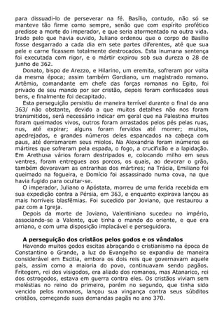 para dissuadi-lo de perseverar na fé. Basílio, contudo, não só se
manteve tão firme como sempre, senão que com espírito profético
predisse a morte do imperador, e que seria atormentado na outra vida.
Irado pelo que havia ouvido, Juliano ordenou que o corpo de Basílio
fosse desgarrado a cada dia em sete partes diferentes, até que sua
pele e carne ficassem totalmente destrocados. Esta inumana sentença
foi executada com rigor, e o mártir expirou sob sua dureza o 28 de
junho de 362.
Donato, bispo de Arezzo, e Hilarino, um eremita, sofreram por volta
da mesma época; assim também Gordiano, um magistrado romano.
Artêmio, comandante em chefe das forças romanas no Egito, foi
privado de seu mando por ser cristão, depois foram confiscados seus
bens, e finalmente foi decapitado.
Esta perseguição persistiu de maneira terrível durante o final do ano
363/ não obstante, devido a que muitos detalhes não nos foram
transmitidos, será necessário indicar em geral que na Palestina muitos
foram queimados vivos, outros foram arrastados pelos pés pelas ruas,
nus, até expirar; alguns foram fervidos até morrer; muitos,
apedrejados, e grandes números deles espancados na cabeça com
paus, até derramarem seus miolos. Na Alexandria foram inúmeros os
mártires que sofreram pela espada, o fogo, a crucifixão e a lapidação.
Em Arethusa vários foram destripados e, colocando milho em seus
ventres, foram entregues aos porcos, os quais, ao devorar o grão,
também devoravam as entranhas dos mártires; na Trácia, Emiliano foi
queimado na fogueira, e Domício foi assassinado numa cova, na que
havia fugido para ocultar-se.
O imperador, Juliano o Apóstata, morreu de uma ferida recebida em
sua expedição contra a Pérsia, em 363, e enquanto expirava lançou as
mais horríveis blasfêmias. Foi sucedido por Joviano, que restaurou a
paz com a Igreja.
Depois da morte de Joviano, Valentiniano sucedeu no império,
associando-se a Valente, que tinha o mando do oriente, e que era
arriano, e com uma disposição implacável e perseguidora.
A perseguição dos cristãos pelos godos e os vândalos
Havendo muitos godos escitas abraçando o cristianismo na época de
Constantino o Grande, a luz do Evangelho se expandiu de maneira
considerável em Escitia, embora os dois reis que governavam aquele
país, assim como a maioria do povo, continuavam sendo pagãos.
Fritegem, rei dos visigodos, era aliado dos romanos, mas Atanarico, rei
dos ostrogodos, estava em guerra contra eles. Os cristãos viviam sem
moléstias no reino do primeiro, porém no segundo, que tinha sido
vencido pelos romanos, lançou sua vingança contra seus súbditos
cristãos, começando suas demandas pagãs no ano 370.
 