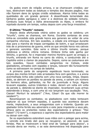 Os godos eram de religião arriana, e se chamavam cristãos; por
isso, destruíram todas as estatuas e templos dos deuses pagãos, mas
não fizeram dano às igrejas cristãs ortodoxas. Alarico tinha todas as
qualidades de um grande general. À desenfreada temeridade dos
bárbaros godos agregava o valor e a destreza do soldado romano.
Conduziu suas forças a Itália atravessando os Alpes, e embora foi
rejeitado durante um tempo, voltou depois com uma força irresistível.
O último "Triunfo" romano
Depois desta afortunada vitória sobre os godos se celebrou um
"triunfo", como se chamava, em Roma. Durante centenas de anos
tinha-se concedido esta grande honra aos generais ao voltar de uma
campanha vitoriosa. Em tais ocasiões, a cidade era entregue durante
dias para a marcha de tropas carregadas de botim, e que arrastavam
trás de si prisioneiros de guerra, entre os que amiúde havia reis cativos
e generais vencidos. Este seria o último triunfo romano, porque
celebrava a última vitória romana. Embora tinha sido ganha por
Stilicho, o general, foi o imperador menino Honório quem se arrogou o
triunfo, entrando em Roma no carro da vitória, e conduzindo até o
Capitólio entre o clamor do populacho. Depois, como se costumava em
tais ocasiões, houve combates sangrentos no Coliseo, onde
gladiadores, armados com espadas e lanças, lutavam tão furiosamente
como se estivessem no campo de batalha.
A primeira parte do sangrento espetáculo havia terminado; os
corpos dos mortos tinham sido arrastados fora com ganchos, e a arena
avermelhada tinha sido coberta com uma nova camada, limpa. Depois
disto, se abriram os portões na parede da arena, e saíram um número
de homens altos, galhardos, na flor da juventude e força. Alguns
levavam espadas, outros tridentes e redes. deram um volta em volta
da parede e, detendo-se diante do imperador, levantaram suas armas
estendendo o braço, e com uma só voz lançaram sua saudação: "Ave,
Caesar! Morituri te salutant!" ("Ave, César! Os que vão morrer te
saúdam!").
Recomeçaram os combates; os gladiadores com redes tentavam
capturar os que tinham espadas, e quando isso acontecia davam
morte, implacáveis, a seus antagonistas com o tridente. Quando um
gladiador tinha ferido seu adversário e este jazia impotente a seus pés,
olhava para os anelantes rostos dos espectadores e gritava: "Hoc
habet!" ("O tem!"), e esperava o capricho dos espectadores para matar
ou deixar com vida.
Se os espectadores estendiam suas mãos com o polegar para acima,
o vencido era tirado dali para se recuperar, se possível, de suas
feridas. Mas se mostravam o fatal sinal de "polegar para abaixo", o
vencido devia ser morto; e se este demonstrava má disposição para
 