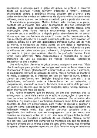 apresentar o pescoço para o golpe de graça, se gritava o escárnio
desde as galerias: "Recipe ferrum!" ("Recebe o ferro!"). Pessoas
privilegiadas dentre a audiência incluso desciam até a arena, para
poder contemplar melhor os estertores de alguma vítima incomumente
valorosa, antes que seu corpo fosse arrastado para a porta dos mortos.
O espetáculo prosseguia. Muitos tinham sido mortos, e a plebe,
excitada até o máximo pelo valor desesperado dos que continuavam
lutando, gritava suas aclamações. Porém, de repente houve uma
interrupção. Uma figura vestida rusticamente apareceu por um
momento entre a audiência, e depois pulou atrevidamente na arena.
Viu-se que era um homem de aspecto rude, porém impressionante,
com a cabeça descoberta e o rosto queimado pelo sol. Sem duvidar um
instante, dirigiu-se a um dos gladiadores travados numa luta de vida
ou morte, e colocando as mãos acima de um deles o repreendeu
duramente por derramar sangue inocente; e depois, voltando-se para
os milhares de rostos irados que o olhavam, dirigiu-se a eles com uma
voz solene e grave que ressoou através do profundo recinto. Estas
foram suas palavras: "Não correspondais a misericórdia de Deus
afastando de vós as espadas de vossos inimigos, fazendo-os
assassinar-se uns a outros!"
Uns enfurecidos clamores e gritos pronto apagaram sua voz: "Este
não é um lugar para predicar! As antigas costumes de Roma devem ser
observadas! Avante, gladiadores!" empurrando a um lado o estranho,
os gladiadores haviam-se atacado de novo, mas o homem se manteve
no meio, afastando-os. E tratando em vão de fazer-se ouvir. Então o
clamor se transformou em "Sedição! Sedição! Fora com ele!"; e os
gladiadores, enfurecido ante a interferência de um estranho, o
traspassaram, matando-o no ato. Também caíram acima dele pedras o
um monte de objetos que lhe foram lançados pelos furioso público, e
assim morreu em meio da arena.
Seu hábito mostrava que se tratava de um dos eremitas que se
entregavam a uma vida santa de oração e abnegação, e que eram
reverenciados incluso pelos irreflexivos romanos tão amantes dos
combates. Os poucos que o conheciam disseram como tinha vindo dos
desertos da Ásia em peregrinação, para visitar as igrejas e guardar o
Natal em Roma; sabiam que era um homem santo, e que seu nome era
Telêmaco —nada mais. Seu espírito tinha-se sacudido ante o
espetáculo dos milhares que se congregavam para ver como uns
homens se matavam entre si, e em seu zelo simples tinha tentado
convencê-los da crueldade e maldade de sua conduta. Morreu, porém
não em vão. Sua obra fica cumprida no momento em que foi abatido,
porque o choque de tal morte diante de seus olhos mexeu nos corações
da gente: viram o aspecto repulsivo do vício favorito ao que tinham-se
 
