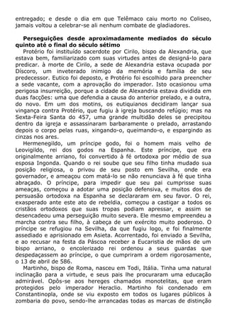 entregado; e desde o dia em que Telêmaco caiu morto no Coliseo,
jamais voltou a celebrar-se ali nenhum combate de gladiadores.
Perseguições desde aproximadamente mediados do século
quinto até o final do século sétimo
Protério foi instituído sacerdote por Cirilo, bispo da Alexandria, que
estava bem, familiarizado com suas virtudes antes de designá-lo para
predicar. à morte de Cirilo, a sede de Alexandria estava ocupada por
Díscoro, um inveterado inimigo da memória e família de seu
predecessor. Eutico foi deposto, e Protério foi escolhido para preencher
a sede vacante, com a aprovação do imperador. Isto ocasionou uma
perigosa insurreição, porque a cidade de Alexandria estava dividida em
duas facções: uma que defendia a causa do anterior prelado, e a outra,
do novo. Em um dos motins, os eutiquianos decidiram lançar sua
vingança contra Protério, que fugiu à igreja buscando refúgio; mas na
Sexta-Feira Santa do 457, uma grande multidão deles se precipitou
dentro da igreja e assassinaram barbaramente o prelado, arrastando
depois o corpo pelas ruas, xingando-o, queimando-o, e espargindo as
cinzas nos ares.
Hermenegildo, um príncipe godo, foi o homem mais velho de
Leovigildo, rei dos godos na Espanha. Este príncipe, que era
originalmente arriano, foi convertido à fé ortodoxa por médio de sua
esposa Ingonda. Quando o rei soube que seu filho tinha mudado sua
posição religiosa, o privou de seu posto em Sevilha, onde era
governador, e ameaçou com matá-lo se não renunciava à fé que tinha
abraçado. O príncipe, para impedir que seu pai cumprisse suas
ameaças, começou a adotar uma posição defensiva, e muitos dos de
persuasão ortodoxa na Espanha se declararam em seu favor. O rei,
exasperado ante este ato de rebeldia, começou a castigar a todos os
cristãos ortodoxos que suas tropas podiam apressar, e assim se
desencadeou uma perseguição muito severa. Ele mesmo empreendeu a
marcha contra seu filho, à cabeça de um exército muito poderoso. O
príncipe se refugiou na Sevilha, da que fugiu logo, e foi finalmente
assediado e aprisionado em Asieta. Acorrentado, foi enviado a Sevilha,
e ao recusar na festa da Páscoa receber a Eucaristia de mãos de um
bispo arriano, o encolerizado rei ordenou a seus guardas que
despedaçassem ao príncipe, o que cumpriram a ordem rigorosamente,
o 13 de abril de 586.
Martinho, bispo de Roma, nasceu em Todi, Itália. Tinha uma natural
inclinação para a virtude, e seus pais lhe procuraram uma educação
admirável. Opôs-se aos hereges chamados monotelitas, que eram
protegidos pelo imperador Heraclio. Martinho foi condenado em
Constantinopla, onde se viu exposto em todos os lugares públicos à
zombaria do povo, sendo-lhe arrancadas todas as marcas de distinção
 