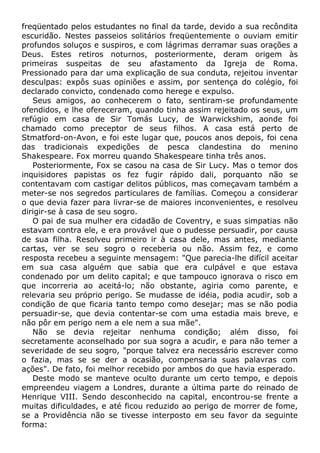freqüentado pelos estudantes no final da tarde, devido a sua recôndita
escuridão. Nestes passeios solitários freqüentemente o ouviam emitir
profundos soluços e suspiros, e com lágrimas derramar suas orações a
Deus. Estes retiros noturnos, posteriormente, deram origem às
primeiras suspeitas de seu afastamento da Igreja de Roma.
Pressionado para dar uma explicação de sua conduta, rejeitou inventar
desculpas: expôs suas opiniões e assim, por sentença do colégio, foi
declarado convicto, condenado como herege e expulso.
Seus amigos, ao conhecerem o fato, sentiram-se profundamente
ofendidos, e lhe ofereceram, quando tinha assim rejeitado os seus, um
refúgio em casa de Sir Tomás Lucy, de Warwickshim, aonde foi
chamado como preceptor de seus filhos. A casa está perto de
Stmatford-on-Avon, e foi este lugar que, poucos anos depois, foi cena
das tradicionais expedições de pesca clandestina do menino
Shakespeare. Fox morreu quando Shakespeare tinha três anos.
Posteriormente, Fox se casou na casa de Sir Lucy. Mas o temor dos
inquisidores papistas os fez fugir rápido dali, porquanto não se
contentavam com castigar delitos públicos, mas começavam também a
meter-se nos segredos particulares de famílias. Começou a considerar
o que devia fazer para livrar-se de maiores inconvenientes, e resolveu
dirigir-se à casa de seu sogro.
O pai de sua mulher era cidadão de Coventry, e suas simpatias não
estavam contra ele, e era provável que o pudesse persuadir, por causa
de sua filha. Resolveu primeiro ir à casa dele, mas antes, mediante
cartas, ver se seu sogro o receberia ou não. Assim fez, e como
resposta recebeu a seguinte mensagem: "Que parecia-lhe difícil aceitar
em sua casa alguém que sabia que era culpável e que estava
condenado por um delito capital; e que tampouco ignorava o risco em
que incorreria ao aceitá-lo; não obstante, agiria como parente, e
relevaria seu próprio perigo. Se mudasse de idéia, podia acudir, sob a
condição de que ficaria tanto tempo como desejar; mas se não podia
persuadir-se, que devia contentar-se com uma estadia mais breve, e
não pôr em perigo nem a ele nem a sua mãe".
Não se devia rejeitar nenhuma condição; além disso, foi
secretamente aconselhado por sua sogra a acudir, e para não temer a
severidade de seu sogro, "porque talvez era necessário escrever como
o fazia, mas se se der a ocasião, compensaria suas palavras com
ações". De fato, foi melhor recebido por ambos do que havia esperado.
Deste modo se manteve oculto durante um certo tempo, e depois
empreendeu viagem a Londres, durante a última parte do reinado de
Henrique VIII. Sendo desconhecido na capital, encontrou-se frente a
muitas dificuldades, e até ficou reduzido ao perigo de morrer de fome,
se a Providência não se tivesse interposto em seu favor da seguinte
forma:
 