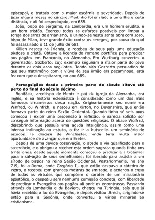 episcopal, e tratado com o maior escárnio e severidade. Depois de
jazer alguns meses no cárcere, Martinho foi enviado a uma ilha a certa
distância, e ali foi despedaçado, em 655.
João, bispo de Bérgamo, na Lombardia, era um homem erudito, e
um bom cristão. Exerceu todos os esforços possíveis por limpar a
Igreja dos erros do arrianismo, e unindo-se nesta santa obra com João,
bispo de Milan, teve grande êxito contra os hereges,, por causa do qual
foi assassinado o 11 de julho de 683.
Killien nasceu na Irlanda, e recebeu de seus pais uma educação
piedosa e cristã. Obteve a licencia do romano pontífice para predicar
aos pagãos em Franconia, na Alemanha. Em Wurtburg converteu o
governador, Gozberto, cujo exemplo seguiram a maior parte do povo
durante os dois anos seguintes. Tendo sido Gozberto persuadido de
que seu matrimônio com a viúva de seu irmão era pecaminoso, esta
fez com que o decapitaram, no ano 689.
Perseguições desde a primeira parte do século oitavo até
perto do final do século décimo
Bonifácio, arcebispo de Mentz e pai da igreja da Alemanha, era
inglês, e na história eclesiástica é considerado como um dos mais
formosos ornamentos desta nação. Originariamente seu nome era
Winfred, ou Winfrith, e nasceu em Kirton, no Devonshire, que então
formava parte do reino Saxão Ocidental. Quando tinha só seis anos
começou a exibir uma propensão à reflexão, e parecia solícito por
conseguir informação acerca de questões religiosas. O abade Wolfrad,
descobrindo que possuía uma aguda inteligência, assim como uma
intensa inclinação ao estudo, o fez ir a Nutscelle, um seminário de
estudos na diocese de Winchester, onde teria muita maior
oportunidade de avançar que em Exeter.
Depois de uma devida observação, o abade o viu qualificado para o
sacerdócio, e o obrigou a receber esta ordem sagrada quando tinha uns
trinta anos. desde aquele momento começou a predicar e a trabalhar
para a salvação de seus semelhantes; foi liberado para assistir a um
sínodo de bispos no reino Saxão Ocidental. Posteriormente, no ano
719, foi a Roma, onde Gregório II, que então ocupava a cátedra de
Pedro, o recebeu com grandes mostras de amizade, e achando-o cheio
de todas as virtudes que compõem o caráter de um missionário
apostólico, o despediu sem nenhuma comissão concreta, com liberdade
de predicar o Evangelho aos pagãos ali onde os encontrasse. Passando
através da Lombardia e da Baviera, chegou na Turingia, país que já
havia recebido a luz do Evangelho, e depois visitou Utrech, dirigindo-se
então para a Saxônia, onde converteu a vários milhares ao
cristianismo.
 