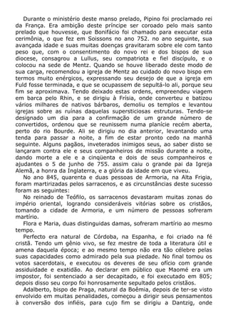 Durante o ministério deste manso prelado, Pipino foi proclamado rei
da França. Era ambição deste príncipe ser coroado pelo mais santo
prelado que houvesse, que Bonifácio foi chamado para executar esta
cerimônia, o que fez em Soissons no ano 752. no ano seguinte, sua
avançada idade e suas muitas doenças gravitaram sobre ele com tanto
peso que, com o consentimento do novo rei e dos bispos de sua
diocese, consagrou a Lullus, seu compatriota e fiel discípulo, e o
colocou na sede de Mentz. Quando se houve liberado deste modo de
sua carga, recomendou a igreja de Mentz ao cuidado do novo bispo em
termos muito enérgicos, expressando seu desejo de que a igreja em
Fuld fosse terminada, e que se ocupassem de sepultá-lo ali, porque seu
fim se aproximava. Tendo deixado estas ordens, empreendeu viagem
em barca pelo Rhin, e se dirigiu à Frísia, onde converteu e batizou
vários milhares de nativos bárbaros, demoliu os templos e levantou
igrejas sobre as ruínas daquelas supersticiosas estruturas. Tendo-se
designado um dia para a confirmação de um grande número de
convertidos, ordenou que se reunissem numa planície recém aberta,
perto do rio Bourde. Ali se dirigiu no dia anterior, levantando uma
tenda para passar a noite, a fim de estar pronto cedo na manhã
seguinte. Alguns pagãos, inveterados inimigos seus, ao saber disto se
lançaram contra ele e seus companheiros de missão durante a noite,
dando morte a ele e a cinqüenta e dois de seus companheiros e
ajudantes o 5 de junho de 755. assim caiu o grande pai da Igreja
Alemã, a honra da Inglaterra, e a glória da idade em que viveu.
No ano 845, quarenta e duas pessoas de Armoria, na Alta Frigia,
foram martirizadas pelos sarracenos, e as circunstâncias deste sucesso
foram as seguintes:
No reinado de Teófilo, os sarracenos devastaram muitas zonas do
império oriental, logrando consideráveis vitórias sobre os cristãos,
tomando a cidade de Armoria, e um número de pessoas sofreram
martírio.
Flora e Maria, duas distinguidas damas, sofreram martírio ao mesmo
tempo.
Perfecto era natural de Córdoba, na Espanha, e foi criado na fé
cristã. Tendo um gênio vivo, se fez mestre de toda a literatura útil e
amena daquela época; e ao mesmo tempo não era tão célebre pelas
suas capacidades como admirado pela sua piedade. No final tomou os
votos sacerdotais, e executou os deveres de seu ofício com grande
assiduidade e exatidão. Ao declarar em público que Maomé era um
impostor, foi sentenciado a ser decapitado, e foi executado em 805;
depois disso seu corpo foi honrosamente sepultado pelos cristãos.
Adalberto, bispo de Praga, natural da Boêmia, depois de ter-se visto
envolvido em muitas penalidades, começou a dirigir seus pensamentos
à conversão dos infiéis, para cujo fim se dirigiu a Dantzig, onde
 