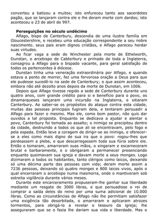 converteu a batizou a muitos; isto enfureceu tanto aos sacerdotes
pagão, que se lançaram contra ele e lhe deram morte com dardos; isto
aconteceu o 23 de abril de 997.
Perseguições no século undécimo
Alfago, bispo de Canterbury, descendia de uma ilustre família em
Gloucestershire, e recebeu uma educação correspondente a seu nobre
nascimento. seus pais eram dignos cristãos, e Alfago pareceu herdar
suas virtudes.
Ao ficar vaga a sede de Winchester pela morte de Ethelworth,
Dunstan, o arcebispo de Cabterbury e primado de toda a Inglaterra,
consagrou a Alfago para o bispado vacante, para geral satisfação de
todos os pertencentes à diócese.
Dunstan tinha uma veneração extraordinária por Alfago, e quando
estava a ponto de morrer, fez uma fervorosa oração a Deus para que
ele pudesse sucedê-lo na sede de Canterbury; o que assim aconteceu,
embora não até dezoito anos depois da morte de Dunstan, em 1006.
Depois que Alfago tivesse regido a sede de Canterbury durante uns
quatro anos, com grande crédito para si e benefício para o povo, os
dinamarqueses lançaram uma incursão na Inglaterra, e sitiaram
Canterbury. Ao saber-se os propósitos do ataque contra esta cidade,
muitas das pessoas principais fugiram dela, e tentaram persuadir a
Alfago para fazer o mesmo. Mas ele, como bom pastor, não quis dar
ouvidos a tal proposta. Enquanto se dedicava a ajudar e alentar o
povo, Canterbury foi tomada ao assalto; o inimigo se precipitou dentro
da cidade, destruindo a todos os que ali se encontravam, pelo fogo e
pela espada. Então teve a coragem de dirigir-se ao inimigo, e oferecer-
se a eles como mais digno de sua ira que o povo: rogou-lhes que
perdoassem a plebe, e que descarregassem toda sua fúria sobre ele.
Então o tomaram, amarraram suas mãos, o xingaram e escarneceram
brutal e barbaramente, e o obrigaram a permanecer presenciando
enquanto queimavam sua igreja e davam morte a seus monges. Logo
dizimaram a todos os habitantes, tanto clérigos como laicos, deixando
só uma décima parte das pessoas com vida; deram morte assim a
7236 pessoas, deixando só quatro monges e 800 laicos vivos, após o
qual encerraram o arcebispo numa masmorra, onde o mantiveram sob
estreita vigilância durante vários meses.
Durante este encarceramento propuseram-lhe ganhar sua liberdade
mediante um resgate de 3000 libras, e que persuadisse o rei de
comprar a saída deles do reino por uma suma adicional de 10.000
libras. Como as circunstâncias de Alfago não lhe permitiam satisfazer
uma exigência tão desorbitada, o amarraram e aplicaram atrozes
tormentos, para obrigá-lo a revelar o tesouro da igreja; lhe
asseguraram que se o fazia lhe dariam sua vida e liberdade. Mas o
 