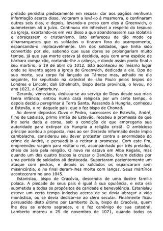 prelado persistiu piedosamente em recusar dar aos pagãos nenhuma
informação acerca disso. Voltaram a levá-lo à masmorra, o confinaram
outros seis dias, e depois, levando-o preso com eles a Greenwich, o
submeteram ali a juízo. Continuou ele inflexível a respeito do tesouro
da igreja, exortando-os em vez disso a que abandonassem sua idolatria
e abraçassem o cristianismo. Isto enfureceu de tão modo os
dinamarqueses que os soldados o tiraram fora do acampamento,
espancando-o implacavelmente. Um dos soldados, que tinha sido
convertido por ele, sabendo que suas dores se prolongariam muito
tempo, já que sua morte estava já decidida, agiu com uma espécie de
bárbara compaixão, cortando-lhe a cabeça, e dando assim ponto final a
seu martírio, o 19 de abril do 1012. Isto aconteceu no mesmo lugar
onde se levanta agora a igreja de Greenwich, dedicada a ele. Dpo de
sua morte, seu corpo foi lançado ao Tâmese mas, achado no dia
seguinte, foi sepultado na catedral de são Paulo pelos bispos de
Londres e Lincoln; dali Ethelmoth, bispo desta província, o levou, no
ano 1023, a Canterbury.
Gerardo, veneziano, dedicou-se ao serviço de Deus desde sua mais
tenra infância; entrou numa casa religiosa por um certo tempo, e
depois decidiu peregrinar à Terra Santa. Passando à Hungria, conheceu
a Estevão, o rei daquele país, que o fez bispo de Chonad.
Ao derem depostos Ouvo e Pedro, sucessores de Estevão, André,
filho de Ladislao, primo irmão de Estevão, recebeu a promessa de que
lhe seria dada a coroa, sob a condição de que empregaria sua
autoridade para extirpar da Hungria a religião cristã. O ambicioso
príncipe aceitou a proposta, mas ao ser Gerardo informado deste ímpio
cambalacho, considerou seu dever protestar contra a enormidade do
crime de André, e persuadi-lo a retirar a promessa. Com este fim,
empreendeu viagem para visitar o rei, acompanhado por três prelados,
cheio de zelo pela religião. O novo rei estava em Alba Regalis, mas
quando um dos quatro bispos ia cruzar o Danúbio, foram detidos por
uma partida de soldados ali destacada. Suportaram pacientemente um
ataque com pedras, e depois os soldados os espancaram sem
misericórdia, e no final deram-lhes morte com lanças. Seus martírios
aconteceram no ano 1045.
Estanislau, bispo de Cracóvia, descendia de uma ilustre família
polaca. A piedade de seus pais é igual à sua opulência, e esta era
submetida a todos os propósitos de caridade e benevolência. Estanislau
esteve um certo tempo indeciso acerca de se devia abraçar a vida
monástica, ou se devia dedicar-se ao clero secular. Finalmente ficou
persuadido disto último por Lamberto Zula, bispo da Cracóvia, quem
lhe deu as ordens sagradas, e o fez canônigo de sua catedral.
Lamberto morreu o 25 de novembro de 1071, quando todos os
 