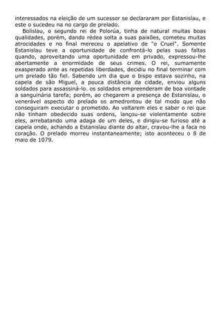 interessados na eleição de um sucessor se declararam por Estanislau, e
este o sucedeu na no cargo de prelado.
Bolislau, o segundo rei de Polorúa, tinha de natural muitas boas
qualidades, porém, dando rédea solta a suas paixões, cometeu muitas
atrocidades e no final mereceu o apelativo de "o Cruel". Somente
Estanislau teve a oportunidade de confrontá-lo pelas suas faltas
quando, aproveitando uma oportunidade em privado, expressou-lhe
abertamente a enormidade de seus crimes. O rei, sumamente
exasperado ante as repetidas liberdades, decidiu no final terminar com
um prelado tão fiel. Sabendo um dia que o bispo estava sozinho, na
capela de são Miguel, a pouca distância da cidade, enviou alguns
soldados para assassiná-lo. os soldados empreenderam de boa vontade
a sanguinária tarefa; porém, ao chegarem a presença de Estanislau, o
venerável aspecto do prelado os amedrontou de tal modo que não
conseguiram executar o prometido. Ao voltarem eles e saber o rei que
não tinham obedecido suas ordens, lançou-se violentamente sobre
eles, arrebatando uma adaga de um deles, e dirigiu-se furioso até a
capela onde, achando a Estanislau diante do altar, cravou-lhe a faca no
coração. O prelado morreu instantaneamente; isto aconteceu o 8 de
maio de 1079.
 