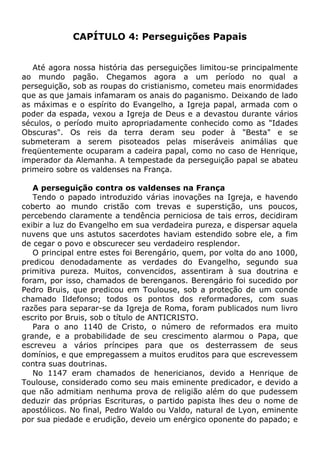 CAPÍTULO 4: Perseguições Papais
Até agora nossa história das perseguições limitou-se principalmente
ao mundo pagão. Chegamos agora a um período no qual a
perseguição, sob as roupas do cristianismo, cometeu mais enormidades
que as que jamais infamaram os anais do paganismo. Deixando de lado
as máximas e o espírito do Evangelho, a Igreja papal, armada com o
poder da espada, vexou a Igreja de Deus e a devastou durante vários
séculos, o período muito apropriadamente conhecido como as "Idades
Obscuras". Os reis da terra deram seu poder à "Besta" e se
submeteram a serem pisoteados pelas miseráveis animálias que
freqüentemente ocuparam a cadeira papal, como no caso de Henrique,
imperador da Alemanha. A tempestade da perseguição papal se abateu
primeiro sobre os valdenses na França.
A perseguição contra os valdenses na França
Tendo o papado introduzido várias inovações na Igreja, e havendo
coberto ao mundo cristão com trevas e superstição, uns poucos,
percebendo claramente a tendência perniciosa de tais erros, decidiram
exibir a luz do Evangelho em sua verdadeira pureza, e dispersar aquela
nuvens que uns astutos sacerdotes haviam estendido sobre ele, a fim
de cegar o povo e obscurecer seu verdadeiro resplendor.
O principal entre estes foi Berengário, quem, por volta do ano 1000,
predicou denodadamente as verdades do Evangelho, segundo sua
primitiva pureza. Muitos, convencidos, assentiram à sua doutrina e
foram, por isso, chamados de berenganos. Berengário foi sucedido por
Pedro Bruis, que predicou em Toulouse, sob a proteção de um conde
chamado Ildefonso; todos os pontos dos reformadores, com suas
razões para separar-se da Igreja de Roma, foram publicados num livro
escrito por Bruis, sob o título de ANTICRISTO.
Para o ano 1140 de Cristo, o número de reformados era muito
grande, e a probabilidade de seu crescimento alarmou o Papa, que
escreveu a vários príncipes para que os desterrassem de seus
domínios, e que empregassem a muitos eruditos para que escrevessem
contra suas doutrinas.
No 1147 eram chamados de henericianos, devido a Henrique de
Toulouse, considerado como seu mais eminente predicador, e devido a
que não admitiam nenhuma prova de religião além do que pudessem
deduzir das próprias Escrituras, o partido papista lhes deu o nome de
apostólicos. No final, Pedro Waldo ou Valdo, natural de Lyon, eminente
por sua piedade e erudição, deveio um enérgico oponente do papado; e
 