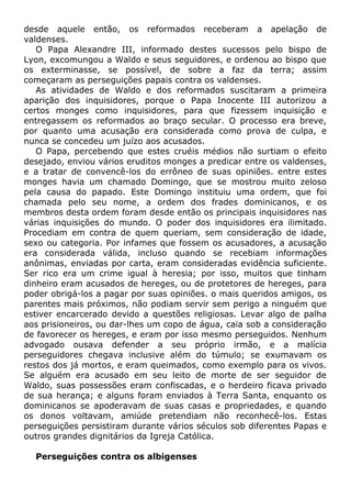 desde aquele então, os reformados receberam a apelação de
valdenses.
O Papa Alexandre III, informado destes sucessos pelo bispo de
Lyon, excomungou a Waldo e seus seguidores, e ordenou ao bispo que
os exterminasse, se possível, de sobre a faz da terra; assim
começaram as perseguições papais contra os valdenses.
As atividades de Waldo e dos reformados suscitaram a primeira
aparição dos inquisidores, porque o Papa Inocente III autorizou a
certos monges como inquisidores, para que fizessem inquisição e
entregassem os reformados ao braço secular. O processo era breve,
por quanto uma acusação era considerada como prova de culpa, e
nunca se concedeu um juízo aos acusados.
O Papa, percebendo que estes cruéis médios não surtiam o efeito
desejado, enviou vários eruditos monges a predicar entre os valdenses,
e a tratar de convencê-los do errôneo de suas opiniões. entre estes
monges havia um chamado Domingo, que se mostrou muito zeloso
pela causa do papado. Este Domingo instituiu uma ordem, que foi
chamada pelo seu nome, a ordem dos frades dominicanos, e os
membros desta ordem foram desde então os principais inquisidores nas
várias inquisições do mundo. O poder dos inquisidores era ilimitado.
Procediam em contra de quem queriam, sem consideração de idade,
sexo ou categoria. Por infames que fossem os acusadores, a acusação
era considerada válida, incluso quando se recebiam informações
anônimas, enviadas por carta, eram consideradas evidência suficiente.
Ser rico era um crime igual à heresia; por isso, muitos que tinham
dinheiro eram acusados de hereges, ou de protetores de hereges, para
poder obrigá-los a pagar por suas opiniões. o mais queridos amigos, os
parentes mais próximos, não podiam servir sem perigo a ninguém que
estiver encarcerado devido a questões religiosas. Levar algo de palha
aos prisioneiros, ou dar-lhes um copo de água, caia sob a consideração
de favorecer os hereges, e eram por isso mesmo perseguidos. Nenhum
advogado ousava defender a seu próprio irmão, e a malícia
perseguidores chegava inclusive além do túmulo; se exumavam os
restos dos já mortos, e eram queimados, como exemplo para os vivos.
Se alguém era acusado em seu leito de morte de ser seguidor de
Waldo, suas possessões eram confiscadas, e o herdeiro ficava privado
de sua herança; e alguns foram enviados à Terra Santa, enquanto os
dominicanos se apoderavam de suas casas e propriedades, e quando
os donos voltavam, amiúde pretendiam não reconhecê-los. Estas
perseguições persistiram durante vários séculos sob diferentes Papas e
outros grandes dignitários da Igreja Católica.
Perseguições contra os albigenses
 