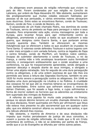 Os albigenses eram pessoas de religião reformada que viviam no
país de Albi. Foram condenados por sua religião no Concílio de
Laterano, por ordem do Papa Alexandre III. Não obstante, aumentaram
tão prodigiosamente que muitas cidades estavam habitadas por
pessoas só de sua persuasão, e vários eminentes nobres abraçaram
suas doutrinas. Entre estes se encontrava Ramon, conde de Toulouse;
Ramon, conde de Foix; o conde de Beziers, etc.
O assassinato de um frade chamado Pedro, nos domínios do conde
de Toulouse, serviu de pretexto ao Papa para perseguir o nobre e seus
vassalos. Para empreender esta ação, enviou mensageiros por toda a
Europa, para levantar forças para agir militarmente contra os
albigenses, prometendo o paraíso a todos os que acudissem a esta
guerra, que designou como Guerra Santa, e que portaram armas
durante quarenta dias. Também se ofereceram as mesmas
indulgências que se ofereciam a todos os que acudiam às cruzadas na
Terra Santa. O valoroso conde defendeu Toulouse e outros lugares com
o valor mais arrojado e com variada fortuna, contra os legados do Papa
e contra Simeão, conde de Moriffort, um fanático nobre católico.
Incapaz de submeter abertamente o conde de Toulouse, o rei da
França, a rainha mãe e três arcebispos levantaram outro formidável
exército, e conseguiram ardilosamente que o conde acudisse a uma
conferencia, na que foi traiçoeiramente apreendido, sendo obrigado a
aparecer descalço e despido diante de seus inimigos, e obrigado a
firmar uma abjeta retratação. Isto foi seguido de uma dura perseguição
contra os albigenses, e de uma ordem expressa de que não lhes era
permitido aos laicos a leitura das Sagradas Escrituras. também no ano
1620 foi muito severa a perseguição contra os albigenses. Em 1648 se
desatou uma dura perseguição na Lituânia e na Polônia. A crueldade
dos cossacos foi tal que até os mesmos tártaros se envergonharas de
suas barbaridades. Entre outros que sofreram estava o reverendo
Adrian Chalinski, que foi assado a fogo lento, e cujos sofrimentos e
forma de morrer exibem os horrores que os aderentes ao cristianismo
tem suportado dos inimigos do Redentor.
A reforma do erro papista foi muito cedo projetada na França;
porque no século décimo terceiro um erudito chamado Almerico e seis
de seus discípulos, foram queimados em Paris por afirmarem que Deus
não estava mas presente no pão sacramental que em qualquer outro
pão; que era idolatria construir altares ou santuários aos santos, e que
era ridículo oferecê-lhes incenso.
Não obstante, o martírio de Almerico e de seus discípulos não
impediu que muitos percebessem da justiça de seus conceitos, e
vissem a pureza da religião reformada, de modo que a fé em Cristo
aumentava de contínuo, e não só se estendeu por partes da França,
senão que a Liz do Evangelho se difundiu por vários outros países.
 