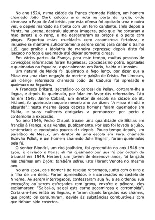 No ano 1524, numa cidade da França chamada Melden, um homem
chamado João Clark colocou uma nota na porta da igreja, onde
chamava o Papa de Anticristo. por esta ofensa foi açoitado uma e outra
vez, e depois marcado na fronte com um ferro candente. Indo depois a
Mentz, na Lorena, destruiu algumas imagens, pelo que lhe cortaram a
mão direita e o nariz, e lhe desgarraram os braços e o peito com
pinças. Suportou estas crueldades com assombrosa fortaleza, e
inclusive se manteve suficientemente sereno como para cantar o Salmo
115, que proíbe a idolatria de maneira expressa; depois disto foi
lançado no fogo e queimado até deixar somente cinzas.
Em várias partes da França, para este tempo, muitas pessoas de
convicções reformadas foram flageladas, colocadas no potro, açoitadas
e queimadas na fogueira, especialmente em Paris, Malda e Limosim.
Um natural de Malda foi queimado a fogo lento, por dizer que a
Missa era uma clara negação da morte e paixão de Cristo. Em Limosim,
um clérigo reformado chamado João de Cadurco foi apresado e
queimado na fogueira.
A Francisco Bribard, secretário do cardeal de Pellay, cortaram-lhe a
língua, e depois foi queimado, por falar em favor dos reformados. Isto
foi em 1545. Jaime Cobard, um diretor de escola na cidade de St.
Michael, foi queimado naquele mesmo ano por dizer: "A Missa é inútil e
absurda"; nesta mesma época catorze homens foram queimados em
Malda, e suas mulheres obrigadas a permanecer por perto e
contemplar a execução.
No ano 1546, Pedro Chapot trouxe uma quantidade de Bíblias em
francês à França, e as vendeu publicamente. Por isso foi levado a juízo,
sentenciado e executado poucos diz depois. Pouco tempo depois, um
paralítico de Meaux, um diretor de uma escola em Fera, chamado
Estevão Poliot, e um homem chamado John English, foram queimados
pela fé.
O senhor Blondel, um rico joalheiro, foi apreendido no ano 1548 em
Lyon, e enviado a Paris; ali foi queimado por sua fé por ordem do
tribunal em 1549. Herbert, um jovem de dezenove anos, foi lançado
nas chamas em Dijon; também sofreu isto Florent Venote no mesmo
ano.
No ano 1554, dois homens de religião reformada, junto com o filho e
a filha de um deles. Foram apreendidos e encarcerados no castelo de
Niveme. Ao serem interrogados, confessaram sua fé, e se ordenou sua
execução; ao serem esfregados com graxa, enxofre e pólvora, eles
exclamaram: "Salgai-a, salgai esta carne pecaminosa e corrompida".
Cortaram-lhes então as línguas, e foram depois lançados nas chamas,
que pronto os consumiram, devido às substâncias combustíveis com
que tinham sido cobertos.
 