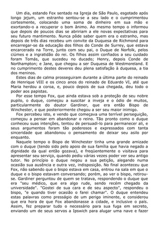 Um dia, estando Fox sentado na Igreja de São Paulo, esgotado após
longo jejum, um estranho sentou-se a seu lado e o cumprimentou
cortesmente, colocando uma soma de dinheiro em sua mão e
exortando-o a recuperar o bom ânimo. Ao mesmo tempo o informou
que depois de poucos dias se abririam a ele novas expectativas para
seu futuro mantimento. Nunca pôde saber quem era o estranho, mas
depois de três dias recebeu um convite da Duquesa de Richmond para
encarregar-se da educação dos filhos do Conde de Surrey, que estava
encarcerado na Torre, junto com seu pai, o Duque de Norfolk, pelos
ciúmes e a ingratidão do rei. Os filhos assim confiados a seu cuidado
foram Tomás, que sucedeu no ducado; Henry, depois Conde de
Northampton; e Jane, que chegou a ser Duquesa de Westmoreland. E
no cumprimento destes deveres deu plena satisfação à duquesa, a tia
dos meninos.
Estes dias de calma prosseguiram durante a última parte do reinado
de Henrique VIII e os cinco anos do reinado de Eduardo VI, até que
Maria herdou a coroa, e, pouco depois de sua chegada, deu todo o
poder aos papistas.
Por esse tempo Fox, que ainda estava sob a proteção de seu nobre
pupilo, o duque, começou a suscitar a inveja e o ódio de muitos,
particularmente do doutor Gardiner, que era então Bispo de
Winchester, e que posteriormente chegou a ser seu maior inimigo.
Fox percebeu isto, e vendo que começava uma terrível perseguição,
começou a pensar em abandonar o reino. Tão pronto como o duque
conheceu suas intenções, tentou de persuadi-lo para permanecer ali, e
seus argumentos foram tão poderosos e expressados com tanta
sinceridade que abandonou o pensamento de deixar seu asilo por
enquanto.
Naquele tempo o Bispo de Winchester tinha uma grande amizade
com o duque (tendo sido pelo apoio de sua família que havia negado a
dignidade da qual então gozava), e freqüentemente o visitava para
apresentar seu serviço, quando pediu várias vezes poder ver seu antigo
tutor. No princípio o duque negou a sua petição, alegando numa
ocasião sua ausência e outra vez, indisposição. No final aconteceu que
Fox, não sabendo que o bispo estava em casa, entrou na sala em que o
duque e o bispo estavam conversando; porém, ao ver o bispo, retirou-
se. Gardiner perguntou de quem se tratava, respondendo o duque que
era "seu médico, que era algo rude, sendo recém chegado da
universidade". "Gostei de sua cara e de seu aspecto", respondeu o
bispo, "e quando tiver ocasião o farei chamar". O duque entendeu
estas palavras como presságio de um perigo iminente, e considerou
que era hora de que Fox abandonasse a cidade, e inclusive o país.
Assim, fez preparar tudo o necessário para sua fuga em secreto,
enviando um de seus servos a Ipswich para alugar uma nave e fazer
 