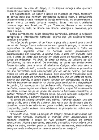 assassinados na casa do bispo, e os ímpios monges não queriam
consentir que fossem enterrados.
Em Augustobona, ao saber a gente da matança do Papa, fecharam
as portas para que nenhum protestante pudesse fugir, e procurando
diligentemente a cada membro da Igreja reformada, os encarceraram e
deram morte da mais bárbara maneira. Estas mesmas crueldades
tiveram lugar em Avaricum, Troys, Toulouse, Rouen e em muitos
outros lugares, indo de cidade em cidade, vilarejos e povoados, por
todo o reino.
Como corroboração desta horrorosa carnificina, citamos a seguinte
apropriada e interessante narração, escrita por um católico-romano
sensível e erudito:
"As núpcias do jovem rei de Navarra (nos diz o autor) com a irmã
do rei da França foram solenizadas com grande pompa; e todas as
expressões de afeto, todos os protestos de amizade e todos os
juramentos sagrados entre os homens foram profusamente
prodigalizados por Catarina, a rainha mãe, e pelo rei; durante tudo
isto, o resto da corte não pensou em nada além de festejos, teatro e
bailes de máscaras. No final, às doze da noite, na véspera de são
Bartolomeu, se deu o sinal. De imediato, as casas dos protestantes
foram forcadas uma a uma. O almirante Coligny, alarmado com a
comoção, pulou do leito, quando um grupo de assassinos se precipitou
em seu dormitório. Iam encabeçados por um tal de Besme, que fora
criado no seio da família dos Guisas. Este miserável traspassou com
sua espada o peito do almirante, e também deu-lhe um corte no rosto.
Besme era alemão, e sendo depois tomado por protestante, os de La
Rochela trataram de metê-lo na cidade para pendurá-lo e despedaça-
lo; porém, foi morto por um tal de Bretanville. Henrique, o Jesus duque
de Guisa, quem depois constituiu a liga católica, e que foi assassinado
em Blois, esteve em pé na porta até acabar a horrorosa carnificina, e
gritou: "Besme! Acabou?". Depois disso, aqueles canalhas lançaram o
corpo pela janela, e Coligny expirou aos pés do de Guisa".
"O conde de Teligny também caiu vítima. Tinha-se casado, uns dez
meses atrás, com a filha de Coligny. Seu rosto era tão formoso que os
canalhas, quando se adiantaram para matá-lo, se sentiram cheios de
compaixão; porém outros, mais bárbaros, se precipitaram sobre ele e
o assassinaram".
"Enquanto isso, todos os amigos de Coligny foram assassinados por
todo Paris; homens, mulheres e crianças eram assassinados de
maneira indistinta e todas as ruas estavam lotadas de corpos
agonizantes. Alguns sacerdotes, aferrando o crucifixo numa mão e uma
adaga na outra, corriam para os líderes dos assassinos, exortando-os
energicamente a não perdoar nem os parentes ou amigos".
 