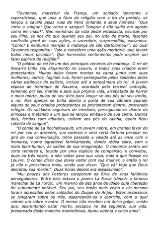 "Tavannes, marechal da França, um soldado ignorante e
supersticioso, que unia a fúria da religião com a ira do partido, se
lançou a cavalo pelas ruas de Paris gritando a seus homens: "Que
corra o sangue! Que corra o sangue! Sangrar é tão sadio em agosto
como em maio!". Nas memórias da vida deste entusiasta, escritas por
seu filho, se nos diz que quando seu pai, no leito de morte, fazendo
confissão geral de suas ações, o sacerdote, surpreendido, exclamou:
"Como! E nenhuma menção à matança de são Bartolomeu?", ao qual
Tavannes respondeu: "Isto o considero uma ação meritória, que lavará
todos meus pecados". Que horrendos sentimentos pode inspirar um
falso espírito de religião!"
"O palácio do rei foi um dos principais cenários da matança. O rei de
Navarra tinha seu alojamento no Louvre, e todos seus criados eram
protestantes. Muitos deles foram mortos na cama junto com suas
mulheres; outros, fugindo nus, foram perseguidos pelos soldados pelas
várias estâncias do palácio, incluso até a antecâmara do rei. A jovem
esposa de Henrique de Navarra, acordada pela terrível comoção,
temendo por seu marido e pela sua própria vida, arrebatada de horror
e meio morta, pulou de seu leito para lançar-se aos pés de seu irmão,
o rei. Mas apenas se tinha aberto a porta de sua câmara quando
alguns de seus criados protestantes se precipitaram dentro, procurado
refúgio. Os soldados seguiram de imediato, perseguindo-os diante da
princesa e matando a um que se lançou embaixo de sua cama. Outros
dois, feridos com albardas, caíram aos pés da rainha, quem ficou
coberta de sangue".
"O conde de La Rochefoucault, um jovem nobre, em grande favor do
rei por seu ar atraente, sua cortesia e uma certa fortuna peculiar no
giro de sua conversação, tinha passado a velada até as onze com o
monarca, numa agradável familiaridade, dando rédea solta, com o
maio bom-humor, às saídas de sua imaginação. O monarca sentiu um
certo remorso e, tocado por uma espécie de compaixão, o convidou,
duas ou três vezes, a não voltar para sua casa, mas a que ficasse no
Louvre. O conde disse que devia voltar com sua mulher, e então o rei
já não o pressionou mais, senão que disse: "Que vá! Vejo que Deus
decretou sua morte!". Duas horas depois era assassinado".
"Mui poucos dos Pastores escaparam da fúria de seus fanáticos
perseguidores. Entre eles estava o jovem La Force (depois o famoso
marechal de La Force), um menino de dez anos de idade cuja liberação
foi sumamente notável. Seu pai, seu irmão mais velho e ele mesmo
foram apresados pelos soldados do Duque de Anjou. Estes assassinos
se lançaram sobre os três, espancando-os a capricho, com o qual
caíram um sobre o outro. O menor não recebeu um único golpe, senão
que, aparentando estar morto, escapou no dia seguinte; sua vida,
preservada desta maneira maravilhosa, durou oitenta e cinco anos".
 