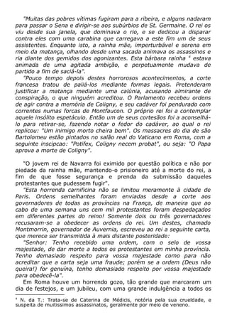 "Muitas das pobres vítimas fugiram para a ribeira, e alguns nadaram
para passar o Sena e dirigir-se aos subúrbios de St. Germaine. O rei os
viu desde sua janela, que dominava o rio, e se dedicou a disparar
contra eles com uma carabina que carregava a este fim um de seus
assistentes. Enquanto isto, a rainha mãe, imperturbável e serena em
meio da matança, olhando desde uma sacada animava os assassinos e
ria diante dos gemidos dos agonizantes. Esta bárbara rainha 4
estava
animada de uma agitada ambição, e perpetuamente mudava de
partido a fim de saciá-la".
"Pouco tempo depois destes horrorosos acontecimentos, a corte
francesa tratou de paliá-los mediante formas legais. Pretenderam
justificar a matança mediante uma calúnia, acusando almirante de
conspiração, o que ninguém acreditou. O Parlamento recebeu ordens
de agir contra a memória de Coligny, e seu cadáver foi pendurado com
correntes numas forcas de Montfaucon. O próprio rei foi a contemplar
aquele insólito espetáculo. Então um de seus cortesãos foi a aconselhá-
lo para retirar-se, fazendo notar o fedor do cadáver, ao qual o rei
replicou: "Um inimigo morto cheira bem". Os massacres do dia de são
Bartolomeu estão pintados no salão real do Vaticano em Roma, com a
seguinte inscipcao: "Potifex, Coligny necem probat", ou seja: "O Papa
aprova a morte de Coligny".
"O jovem rei de Navarra foi eximido por questão política e não por
piedade da rainha mãe, mantendo-o prisioneiro até a morte do rei, a
fim de que fosse segurança e prenda da submissão daqueles
protestantes que pudessem fugir".
"Esta horrenda carnificina não se limitou meramente à cidade de
Paris. Ordens semelhantes foram enviadas desde a corte aos
governadores de todas as províncias na França, de maneira que ao
cabo de uma semana uns cem mil protestantes foram despedaçados
em diferentes partes do reino! Somente dois ou três governadores
recusaram-se a obedecer as ordens do rei. Um destes, chamado
Montmorrin, governador de Auvernia, escreveu ao rei a seguinte carta,
que merece ser transmitida à mais distante posteridade:
"Senhor: Tenho recebido uma ordem, com o selo de vossa
majestade, de dar morte a todos os protestantes em minha província.
Tenho demasiado respeito para vossa majestade como para não
acreditar que a carta seja uma fraude; porém se a ordem (Deus não
queira!) for genuína, tenho demasiado respeito por vossa majestade
para obedecê-la".
Em Roma houve um horrendo gozo, tão grande que marcaram um
dia de festejos, e um jubileu, com uma grande indulgência a todos os
4
N. da T.: Trata-se de Caterina de Médicis, notória pela sua crueldade, e
suspeita de muitissimos assassinatos, geralmente por meio de veneno.
 