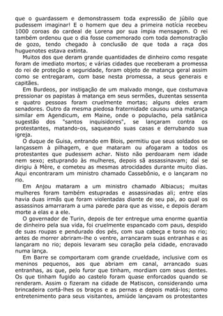 que o guardassem e demonstrassem toda expressão de júbilo que
pudessem imaginar! E o homem que deu a primeira notícia recebeu
1000 coroas do cardeal de Lorena por sua ímpia mensagem. O rei
também ordenou que o dia fosse comemorado com toda demonstração
de gozo, tendo chegado à conclusão de que toda a raça dos
huguenotes estava extinta.
Muitos dos que deram grande quantidades de dinheiro como resgate
foram de imediato mortos; e várias cidades que receberam a promessa
do rei de proteção e seguridade, foram objeto de matança geral assim
como se entregaram, com base nesta promessa, a seus generais e
capitães.
Em Burdeos, por instigação de um malvado monge, que costumava
pressionar os papistas à matança em seus sermões, duzentas sessenta
e quatro pessoas foram cruelmente mortas; alguns deles eram
senadores. Outro da mesma piedosa fraternidade causou uma matança
similar em Agendicum, em Maine, onde o populacho, pela satânica
sugestão dos "santos inquisidores", se lançaram contra os
protestantes, matando-os, saqueando suas casas e derrubando sua
igreja.
O duque de Guisa, entrando em Blois, permitiu que seus soldados se
lançassem à pilhagem, e que mataram ou afogaram a todos os
protestantes que pudessem achar. Nisto não perdoaram nem idade
nem sexo; estuprando às mulheres, depois sã assassinavam; daí se
dirigiu à Mère, e cometeu as mesmas atrocidades durante muito dias.
Aqui encontraram um ministro chamado Cassebônio, e o lançaram no
rio.
Em Anjou mataram a um ministro chamado Albiacus; muitas
mulheres foram também estupradas e assassinadas ali; entre elas
havia duas irmãs que foram violentadas diante de seu pai, ao qual os
assassinos amarraram a uma parede para que as visse, e depois deram
morte a elas e a ele.
O governador de Turin, depois de ter entregue uma enorme quantia
de dinheiro pela sua vida, foi cruelmente espancado com paus, despido
de suas roupas e pendurado dos pés, com sua cabeça e torso no rio;
antes de morrer abriram-lhe o ventre, arrancaram suas entranhas e as
lançaram no rio; depois levaram seu coração pela cidade, encravado
numa lança.
Em Barre se comportaram com grande crueldade, inclusive com os
meninos pequenos, aos que abriam em canal, arrancado suas
entranhas, as que, pelo furor que tinham, mordiam com seus dentes.
Os que tinham fugido ao castelo foram quase enforcados quando se
renderam. Assim o fizeram na cidade de Matiscon, considerando uma
brincadeira cortá-lhes os braços e as pernas e depois matá-los; como
entretenimento para seus visitantes, amiúde lançavam os protestantes
 