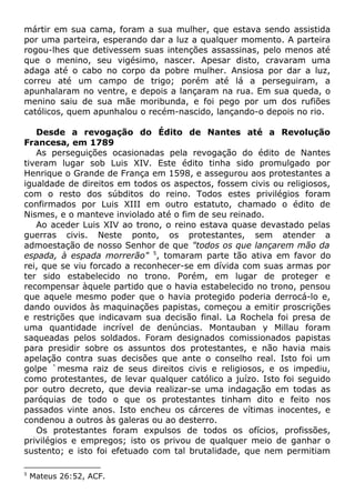 mártir em sua cama, foram a sua mulher, que estava sendo assistida
por uma parteira, esperando dar a luz a qualquer momento. A parteira
rogou-lhes que detivessem suas intenções assassinas, pelo menos até
que o menino, seu vigésimo, nascer. Apesar disto, cravaram uma
adaga até o cabo no corpo da pobre mulher. Ansiosa por dar a luz,
correu até um campo de trigo; porém até lá a perseguiram, a
apunhalaram no ventre, e depois a lançaram na rua. Em sua queda, o
menino saiu de sua mãe moribunda, e foi pego por um dos rufiões
católicos, quem apunhalou o recém-nascido, lançando-o depois no rio.
Desde a revogação do Édito de Nantes até a Revolução
Francesa, em 1789
As perseguições ocasionadas pela revogação do édito de Nantes
tiveram lugar sob Luis XIV. Este édito tinha sido promulgado por
Henrique o Grande de França em 1598, e assegurou aos protestantes a
igualdade de direitos em todos os aspectos, fossem civis ou religiosos,
com o resto dos súbditos do reino. Todos estes privilégios foram
confirmados por Luis XIII em outro estatuto, chamado o édito de
Nismes, e o manteve inviolado até o fim de seu reinado.
Ao aceder Luis XIV ao trono, o reino estava quase devastado pelas
guerras civis. Neste ponto, os protestantes, sem atender a
admoestação de nosso Senhor de que "todos os que lançarem mão da
espada, à espada morrerão" 5
, tomaram parte tão ativa em favor do
rei, que se viu forcado a reconhecer-se em dívida com suas armas por
ter sido estabelecido no trono. Porém, em lugar de proteger e
recompensar àquele partido que o havia estabelecido no trono, pensou
que aquele mesmo poder que o havia protegido poderia derrocá-lo e,
dando ouvidos às maquinações papistas, começou a emitir proscrições
e restrições que indicavam sua decisão final. La Rochela foi presa de
uma quantidade incrível de denúncias. Montauban y Millau foram
saqueadas pelos soldados. Foram designados comissionados papistas
para presidir sobre os assuntos dos protestantes, e não havia mais
apelação contra suas decisões que ante o conselho real. Isto foi um
golpe `mesma raiz de seus direitos civis e religiosos, e os impediu,
como protestantes, de levar qualquer católico a juízo. Isto foi seguido
por outro decreto, que devia realizar-se uma indagação em todas as
paróquias de todo o que os protestantes tinham dito e feito nos
passados vinte anos. Isto encheu os cárceres de vítimas inocentes, e
condenou a outros às galeras ou ao desterro.
Os protestantes foram expulsos de todos os ofícios, profissões,
privilégios e empregos; isto os privou de qualquer meio de ganhar o
sustento; e isto foi efetuado com tal brutalidade, que nem permitiam
5
Mateus 26:52, ACF.
 