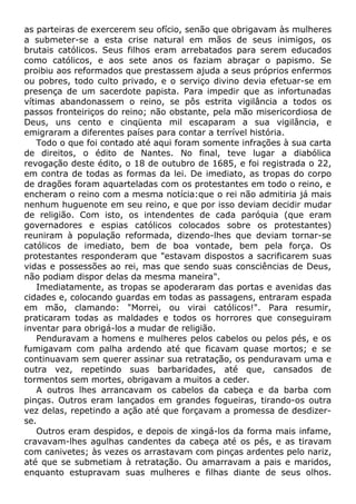 as parteiras de exercerem seu ofício, senão que obrigavam às mulheres
a submeter-se a esta crise natural em mãos de seus inimigos, os
brutais católicos. Seus filhos eram arrebatados para serem educados
como católicos, e aos sete anos os faziam abraçar o papismo. Se
proibiu aos reformados que prestassem ajuda a seus próprios enfermos
ou pobres, todo culto privado, e o serviço divino devia efetuar-se em
presença de um sacerdote papista. Para impedir que as infortunadas
vítimas abandonassem o reino, se pôs estrita vigilância a todos os
passos fronteiriços do reino; não obstante, pela mão misericordiosa de
Deus, uns cento e cinqüenta mil escaparam a sua vigilância, e
emigraram a diferentes países para contar a terrível história.
Todo o que foi contado até aqui foram somente infrações à sua carta
de direitos, o édito de Nantes. No final, teve lugar a diabólica
revogação deste édito, o 18 de outubro de 1685, e foi registrada o 22,
em contra de todas as formas da lei. De imediato, as tropas do corpo
de dragões foram aquarteladas com os protestantes em todo o reino, e
encheram o reino com a mesma notícia:que o rei não admitiria já mais
nenhum huguenote em seu reino, e que por isso deviam decidir mudar
de religião. Com isto, os intendentes de cada paróquia (que eram
governadores e espias católicos colocados sobre os protestantes)
reuniram à população reformada, dizendo-lhes que deviam tornar-se
católicos de imediato, bem de boa vontade, bem pela força. Os
protestantes responderam que "estavam dispostos a sacrificarem suas
vidas e possessões ao rei, mas que sendo suas consciências de Deus,
não podiam dispor delas da mesma maneira".
Imediatamente, as tropas se apoderaram das portas e avenidas das
cidades e, colocando guardas em todas as passagens, entraram espada
em mão, clamando: "Morrei, ou virai católicos!". Para resumir,
praticaram todas as maldades e todos os horrores que conseguiram
inventar para obrigá-los a mudar de religião.
Penduravam a homens e mulheres pelos cabelos ou pelos pés, e os
fumigavam com palha ardendo até que ficavam quase mortos; e se
continuavam sem querer assinar sua retratação, os penduravam uma e
outra vez, repetindo suas barbaridades, até que, cansados de
tormentos sem mortes, obrigavam a muitos a ceder.
A outros lhes arrancavam os cabelos da cabeça e da barba com
pinças. Outros eram lançados em grandes fogueiras, tirando-os outra
vez delas, repetindo a ação até que forçavam a promessa de desdizer-
se.
Outros eram despidos, e depois de xingá-los da forma mais infame,
cravavam-lhes agulhas candentes da cabeça até os pés, e as tiravam
com canivetes; às vezes os arrastavam com pinças ardentes pelo nariz,
até que se submetiam à retratação. Ou amarravam a pais e maridos,
enquanto estupravam suas mulheres e filhas diante de seus olhos.
 