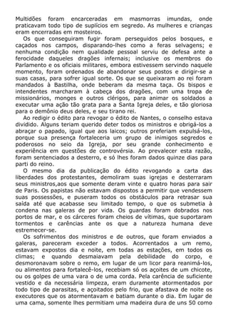 Multidões foram encarceradas em masmorras imundas, onde
praticavam todo tipo de suplícios em segredo. As mulheres e crianças
eram encerradas em mosteiros.
Os que conseguiram fugir foram perseguidos pelos bosques, e
caçados nos campos, disparando-lhes como a feras selvagens; e
nenhuma condição nem qualidade pessoal serviu de defesa ante a
ferocidade daqueles dragões infernais; inclusive os membros do
Parlamento e os oficiais militares, embora estivessem servindo naquele
momento, foram ordenados de abandonar seus postos e dirigir-se a
suas casas, para sofrer igual sorte. Os que se queixaram ao rei foram
mandados à Bastilha, onde beberam da mesma taça. Os bispos e
intendentes marcharam à cabeça dos dragões, com uma tropa de
missionários, monges e outros clérigos, para animar os soldados a
executar uma ação tão grata para a Santa Igreja deles, e tão gloriosa
para o demônio deus deles, e seu tirano rei.
Ao redigir o édito para revogar o édito de Nantes, o conselho estava
dividido. Alguns teriam querido deter todos os ministros e obrigá-los a
abraçar o papado, igual que aos laicos; outros preferiam expulsá-los,
porque sua presença fortaleceria um grupo de inimigos segredos e
poderosos no seio da Igreja, por seu grande conhecimento e
experiência em questões de controvérsia. Ao prevalecer esta razão,
foram sentenciados a desterro, e só lhes foram dados quinze dias para
parti do reino.
O mesmo dia da publicação do édito revogando a carta das
liberdades dos protestantes, demoliram suas igrejas e desterraram
seus ministros,aos que somente deram vinte e quatro horas para sair
de Paris. Os papistas não estavam dispostos a permitir que vendessem
suas possessões, e puseram todos os obstáculos para retrasar sua
saída até que acabasse seu limitado tempo, o que os submetia à
condena nas galeras de por vida. Os guardas foram dobrados nos
portos de mar, e os cárceres foram cheios de vítimas, que suportaram
tormentos e carências ante os que a natureza humana deve
estremecer-se.
Os sofrimentos dos ministros e de outros, que foram enviados a
galeras, pareceram exceder a todos. Acorrentados a um remo,
estavam expostos dia e noite, em todas as estações, em todos os
climas; e quando desmaiavam pela debilidade do corpo, e
desmoronavam sobre o remo, em lugar de um licor para reanimá-los,
ou alimentos para fortalecê-los, recebiam só os açoites de um chicote,
ou os golpes de uma vara o de uma corda. Pela carência de suficiente
vestido e da necessária limpeza, eram duramente atormentados por
todo tipo de parasitas, e açoitados pelo frio, que afastava de noite os
executores que os atormentavam e batiam durante o dia. Em lugar de
uma cama, somente lhes permitiam uma madeira dura de uns 50 como
 