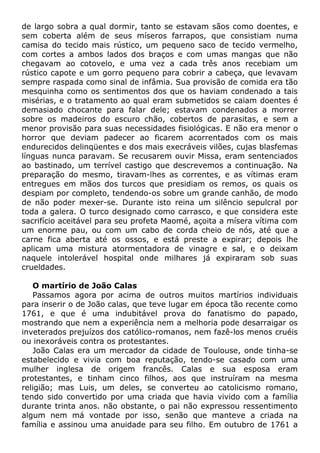 de largo sobra a qual dormir, tanto se estavam sãos como doentes, e
sem coberta além de seus míseros farrapos, que consistiam numa
camisa do tecido mais rústico, um pequeno saco de tecido vermelho,
com cortes a ambos lados dos braços e com umas mangas que não
chegavam ao cotovelo, e uma vez a cada três anos recebiam um
rústico capote e um gorro pequeno para cobrir a cabeça, que levavam
sempre raspada como sinal de infâmia. Sua provisão de comida era tão
mesquinha como os sentimentos dos que os haviam condenado a tais
misérias, e o tratamento ao qual eram submetidos se caiam doentes é
demasiado chocante para falar dele; estavam condenados a morrer
sobre os madeiros do escuro chão, cobertos de parasitas, e sem a
menor provisão para suas necessidades fisiológicas. E não era menor o
horror que deviam padecer ao ficarem acorrentados com os mais
endurecidos delinqüentes e dos mais execráveis vilões, cujas blasfemas
línguas nunca paravam. Se recusarem ouvir Missa, eram sentenciados
ao bastinado, um terrível castigo que descrevemos a continuação. Na
preparação do mesmo, tiravam-lhes as correntes, e as vítimas eram
entregues em mãos dos turcos que presidiam os remos, os quais os
despiam por completo, tendendo-os sobre um grande canhão, de modo
de não poder mexer-se. Durante isto reina um silêncio sepulcral por
toda a galera. O turco designado como carrasco, e que considera este
sacrifício aceitável para seu profeta Maomé, açoita a mísera vítima com
um enorme pau, ou com um cabo de corda cheio de nós, até que a
carne fica aberta até os ossos, e está preste a expirar; depois lhe
aplicam uma mistura atormentadora de vinagre e sal, e o deixam
naquele intolerável hospital onde milhares já expiraram sob suas
crueldades.
O martírio de João Calas
Passamos agora por acima de outros muitos martírios individuais
para inserir o de João calas, que teve lugar em época tão recente como
1761, e que é uma indubitável prova do fanatismo do papado,
mostrando que nem a experiência nem a melhoria pode desarraigar os
inveterados prejuízos dos católico-romanos, nem fazê-los menos cruéis
ou inexoráveis contra os protestantes.
João Calas era um mercador da cidade de Toulouse, onde tinha-se
estabelecido e vivia com boa reputação, tendo-se casado com uma
mulher inglesa de origem francês. Calas e sua esposa eram
protestantes, e tinham cinco filhos, aos que instruíram na mesma
religião; mas Luis, um deles, se converteu ao catolicismo romano,
tendo sido convertido por uma criada que havia vivido com a família
durante trinta anos. não obstante, o pai não expressou ressentimento
algum nem má vontade por isso, senão que manteve a criada na
família e assinou uma anuidade para seu filho. Em outubro de 1761 a
 