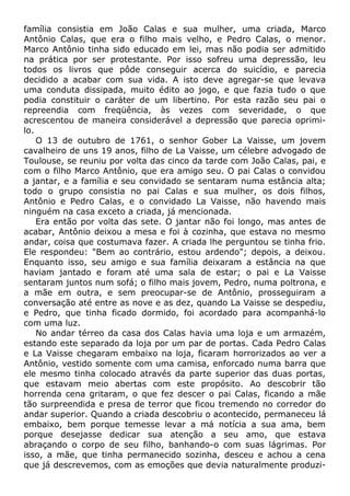 família consistia em João Calas e sua mulher, uma criada, Marco
Antônio Calas, que era o filho mais velho, e Pedro Calas, o menor.
Marco Antônio tinha sido educado em lei, mas não podia ser admitido
na prática por ser protestante. Por isso sofreu uma depressão, leu
todos os livros que pôde conseguir acerca do suicídio, e parecia
decidido a acabar com sua vida. A isto deve agregar-se que levava
uma conduta dissipada, muito édito ao jogo, e que fazia tudo o que
podia constituir o caráter de um libertino. Por esta razão seu pai o
repreendia com freqüência, às vezes com severidade, o que
acrescentou de maneira considerável a depressão que parecia oprimi-
lo.
O 13 de outubro de 1761, o senhor Gober La Vaisse, um jovem
cavalheiro de uns 19 anos, filho de La Vaisse, um célebre advogado de
Toulouse, se reuniu por volta das cinco da tarde com João Calas, pai, e
com o filho Marco Antônio, que era amigo seu. O pai Calas o convidou
a jantar, e a família e seu convidado se sentaram numa estância alta;
todo o grupo consistia no pai Calas e sua mulher, os dois filhos,
Antônio e Pedro Calas, e o convidado La Vaisse, não havendo mais
ninguém na casa exceto a criada, já mencionada.
Era então por volta das sete. O jantar não foi longo, mas antes de
acabar, Antônio deixou a mesa e foi à cozinha, que estava no mesmo
andar, coisa que costumava fazer. A criada lhe perguntou se tinha frio.
Ele respondeu: "Bem ao contrário, estou ardendo"; depois, a deixou.
Enquanto isso, seu amigo e sua família deixaram a estância na que
haviam jantado e foram até uma sala de estar; o pai e La Vaisse
sentaram juntos num sofá; o filho mais jovem, Pedro, numa poltrona, e
a mãe em outra, e sem preocupar-se de Antônio, prosseguiram a
conversação até entre as nove e as dez, quando La Vaisse se despediu,
e Pedro, que tinha ficado dormido, foi acordado para acompanhá-lo
com uma luz.
No andar térreo da casa dos Calas havia uma loja e um armazém,
estando este separado da loja por um par de portas. Cada Pedro Calas
e La Vaisse chegaram embaixo na loja, ficaram horrorizados ao ver a
Antônio, vestido somente com uma camisa, enforcado numa barra que
ele mesmo tinha colocado através da parte superior das duas portas,
que estavam meio abertas com este propósito. Ao descobrir tão
horrenda cena gritaram, o que fez descer o pai Calas, ficando a mãe
tão surpreendida e presa de terror que ficou tremendo no corredor do
andar superior. Quando a criada descobriu o acontecido, permaneceu lá
embaixo, bem porque temesse levar a má notícia a sua ama, bem
porque desejasse dedicar sua atenção a seu amo, que estava
abraçando o corpo de seu filho, banhando-o com suas lágrimas. Por
isso, a mãe, que tinha permanecido sozinha, desceu e achou a cena
que já descrevemos, com as emoções que devia naturalmente produzi-
 