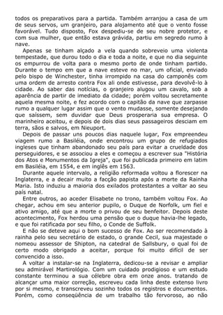 todos os preparativos para a partida. Também arranjou a casa de um
de seus servos, um granjeiro, para alojamento até que o vento fosse
favorável. Tudo disposto, Fox despediu-se de seu nobre protetor, e
com sua mulher, que então estava grávida, partiu em segredo rumo à
nave.
Apenas se tinham alçado a vela quando sobreveio uma violenta
tempestade, que durou todo o dia e toda a noite, e que no dia seguinte
os empurrou de volta para o mesmo porto de onde tinham partido.
Durante o tempo em que a nave esteve no mar, um oficial, enviado
pelo bispo de Winchester, tinha irrompido na casa do camponês com
uma ordem de arresto contra Fox ali onde estivesse, para devolvê-lo à
cidade. Ao saber das notícias, o granjeiro alugou um cavalo, sob a
aparência de partir de imediato da cidade; porém voltou secretamente
aquela mesma noite, e fez acordo com o capitão da nave que zarpasse
rumo a qualquer lugar assim que o vento mudasse, somente desejando
que saíssem, sem duvidar que Deus prosperaria sua empresa. O
marinheiro aceitou, e depois de dois dias seus passageiros desciam em
terra, sãos e salvos, em Nieuport.
Depois de passar uns poucos dias naquele lugar, Fox empreendeu
viagem rumo a Basiléia, onde encontrou um grupo de refugiados
ingleses que tinham abandonado seu país para evitar a crueldade dos
perseguidores, e se associou a eles e começou a escrever sua "História
dos Atos e Monumentos da Igreja", que foi publicada primeiro em latim
em Basiléia, em 1554, e em inglês em 1563.
Durante aquele intervalo, a religião reformada voltou a florescer na
Inglaterra, e a decair muito a facção papista após a morte da Rainha
Maria. Isto induziu a maioria dos exilados protestantes a voltar ao seu
país natal.
Entre outros, ao aceder Elisabete no trono, também voltou Fox. Ao
chegar, achou em seu anterior pupilo, o Duque de Norfolk, um fiel e
ativo amigo, até que a morte o privou de seu benfeitor. Depois deste
acontecimento, Fox herdou uma pensão que o duque havia-lhe legado,
e que foi ratificada por seu filho, o Conde de Suffolk.
E não se deteve aqui o bom sucesso de Fox. Ao ser recomendado à
rainha pelo seu secretário de estado, o grande Cecil, sua majestade o
nomeou assessor de Shipton, na catedral de Sallsbury, o qual foi de
certo modo obrigado a aceitar, porque foi muito difícil de ser
convencido a isso.
A voltar a instalar-se na Inglaterra, dedicou-se a revisar e ampliar
seu admirável Martirológio. Com um cuidado prodigioso e um estudo
constante terminou a sua célebre obra em onze anos. tratando de
alcançar uma maior correção, escreveu cada linha deste extenso livro
por si mesmo, e transcreveu sozinho todos os registros e documentos.
Porém, como conseqüência de um trabalho tão fervoroso, ao não
 