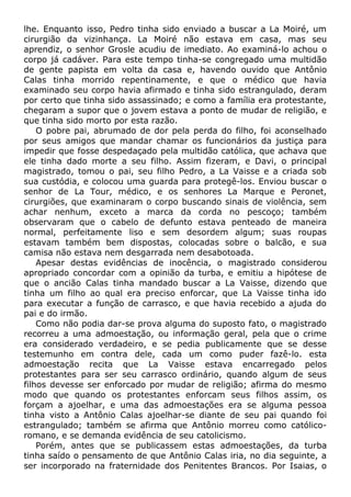 lhe. Enquanto isso, Pedro tinha sido enviado a buscar a La Moiré, um
cirurgião da vizinhança. La Moiré não estava em casa, mas seu
aprendiz, o senhor Grosle acudiu de imediato. Ao examiná-lo achou o
corpo já cadáver. Para este tempo tinha-se congregado uma multidão
de gente papista em volta da casa e, havendo ouvido que Antônio
Calas tinha morrido repentinamente, e que o médico que havia
examinado seu corpo havia afirmado e tinha sido estrangulado, deram
por certo que tinha sido assassinado; e como a família era protestante,
chegaram a supor que o jovem estava a ponto de mudar de religião, e
que tinha sido morto por esta razão.
O pobre pai, abrumado de dor pela perda do filho, foi aconselhado
por seus amigos que mandar chamar os funcionários da justiça para
impedir que fosse despedaçado pela multidão católica, que achava que
ele tinha dado morte a seu filho. Assim fizeram, e Davi, o principal
magistrado, tomou o pai, seu filho Pedro, a La Vaisse e a criada sob
sua custódia, e colocou uma guarda para protegê-los. Enviou buscar o
senhor de La Tour, médico, e os senhores La Marque e Peronet,
cirurgiões, que examinaram o corpo buscando sinais de violência, sem
achar nenhum, exceto a marca da corda no pescoço; também
observaram que o cabelo de defunto estava penteado de maneira
normal, perfeitamente liso e sem desordem algum; suas roupas
estavam também bem dispostas, colocadas sobre o balcão, e sua
camisa não estava nem desgarrada nem desabotoada.
Apesar destas evidências de inocência, o magistrado considerou
apropriado concordar com a opinião da turba, e emitiu a hipótese de
que o ancião Calas tinha mandado buscar a La Vaisse, dizendo que
tinha um filho ao qual era preciso enforcar, que La Vaisse tinha ido
para executar a função de carrasco, e que havia recebido a ajuda do
pai e do irmão.
Como não podia dar-se prova alguma do suposto fato, o magistrado
recorreu a uma admoestação, ou informação geral, pela que o crime
era considerado verdadeiro, e se pedia publicamente que se desse
testemunho em contra dele, cada um como puder fazê-lo. esta
admoestação recita que La Vaisse estava encarregado pelos
protestantes para ser seu carrasco ordinário, quando algum de seus
filhos devesse ser enforcado por mudar de religião; afirma do mesmo
modo que quando os protestantes enforcam seus filhos assim, os
forçam a ajoelhar, e uma das admoestações era se alguma pessoa
tinha visto a Antônio Calas ajoelhar-se diante de seu pai quando foi
estrangulado; também se afirma que Antônio morreu como católico-
romano, e se demanda evidência de seu catolicismo.
Porém, antes que se publicassem estas admoestações, da turba
tinha saído o pensamento de que Antônio Calas iria, no dia seguinte, a
ser incorporado na fraternidade dos Penitentes Brancos. Por Isaias, o
 