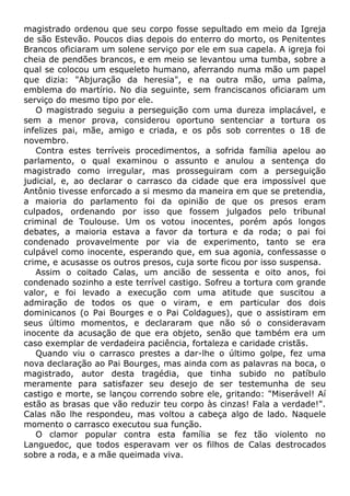 magistrado ordenou que seu corpo fosse sepultado em meio da Igreja
de são Estevão. Poucos dias depois do enterro do morto, os Penitentes
Brancos oficiaram um solene serviço por ele em sua capela. A igreja foi
cheia de pendões brancos, e em meio se levantou uma tumba, sobre a
qual se colocou um esqueleto humano, aferrando numa mão um papel
que dizia: "Abjuração da heresia", e na outra mão, uma palma,
emblema do martírio. No dia seguinte, sem franciscanos oficiaram um
serviço do mesmo tipo por ele.
O magistrado seguiu a perseguição com uma dureza implacável, e
sem a menor prova, considerou oportuno sentenciar a tortura os
infelizes pai, mãe, amigo e criada, e os pôs sob correntes o 18 de
novembro.
Contra estes terríveis procedimentos, a sofrida família apelou ao
parlamento, o qual examinou o assunto e anulou a sentença do
magistrado como irregular, mas prosseguiram com a perseguição
judicial, e, ao declarar o carrasco da cidade que era impossível que
Antônio tivesse enforcado a si mesmo da maneira em que se pretendia,
a maioria do parlamento foi da opinião de que os presos eram
culpados, ordenando por isso que fossem julgados pelo tribunal
criminal de Toulouse. Um os votou inocentes, porém após longos
debates, a maioria estava a favor da tortura e da roda; o pai foi
condenado provavelmente por via de experimento, tanto se era
culpável como inocente, esperando que, em sua agonia, confessasse o
crime, e acusasse os outros presos, cuja sorte ficou por isso suspensa.
Assim o coitado Calas, um ancião de sessenta e oito anos, foi
condenado sozinho a este terrível castigo. Sofreu a tortura com grande
valor, e foi levado a execução com uma atitude que suscitou a
admiração de todos os que o viram, e em particular dos dois
dominicanos (o Pai Bourges e o Pai Coldagues), que o assistiram em
seus último momentos, e declararam que não só o consideravam
inocente da acusação de que era objeto, senão que também era um
caso exemplar de verdadeira paciência, fortaleza e caridade cristãs.
Quando viu o carrasco prestes a dar-lhe o último golpe, fez uma
nova declaração ao Pai Bourges, mas ainda com as palavras na boca, o
magistrado, autor desta tragédia, que tinha subido no patíbulo
meramente para satisfazer seu desejo de ser testemunha de seu
castigo e morte, se lançou correndo sobre ele, gritando: "Miserável! Aí
estão as brasas que vão reduzir teu corpo às cinzas! Fala a verdade!".
Calas não lhe respondeu, mas voltou a cabeça algo de lado. Naquele
momento o carrasco executou sua função.
O clamor popular contra esta família se fez tão violento no
Languedoc, que todos esperavam ver os filhos de Calas destrocados
sobre a roda, e a mãe queimada viva.
 