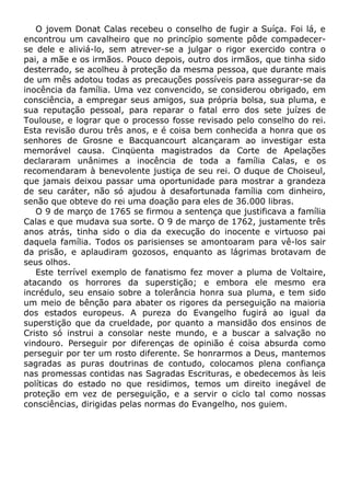 O jovem Donat Calas recebeu o conselho de fugir a Suíça. Foi lá, e
encontrou um cavalheiro que no princípio somente pôde compadecer-
se dele e aliviá-lo, sem atrever-se a julgar o rigor exercido contra o
pai, a mãe e os irmãos. Pouco depois, outro dos irmãos, que tinha sido
desterrado, se acolheu à proteção da mesma pessoa, que durante mais
de um mês adotou todas as precauções possíveis para assegurar-se da
inocência da família. Uma vez convencido, se considerou obrigado, em
consciência, a empregar seus amigos, sua própria bolsa, sua pluma, e
sua reputação pessoal, para reparar o fatal erro dos sete juízes de
Toulouse, e lograr que o processo fosse revisado pelo conselho do rei.
Esta revisão durou três anos, e é coisa bem conhecida a honra que os
senhores de Grosne e Bacquancourt alcançaram ao investigar esta
memorável causa. Cinqüenta magistrados da Corte de Apelações
declararam unânimes a inocência de toda a família Calas, e os
recomendaram à benevolente justiça de seu rei. O duque de Choiseul,
que jamais deixou passar uma oportunidade para mostrar a grandeza
de seu caráter, não só ajudou à desafortunada família com dinheiro,
senão que obteve do rei uma doação para eles de 36.000 libras.
O 9 de março de 1765 se firmou a sentença que justificava a família
Calas e que mudava sua sorte. O 9 de março de 1762, justamente três
anos atrás, tinha sido o dia da execução do inocente e virtuoso pai
daquela família. Todos os parisienses se amontoaram para vê-los sair
da prisão, e aplaudiram gozosos, enquanto as lágrimas brotavam de
seus olhos.
Este terrível exemplo de fanatismo fez mover a pluma de Voltaire,
atacando os horrores da superstição; e embora ele mesmo era
incrédulo, seu ensaio sobre a tolerância honra sua pluma, e tem sido
um meio de bênção para abater os rigores da perseguição na maioria
dos estados europeus. A pureza do Evangelho fugirá ao igual da
superstição que da crueldade, por quanto a mansidão dos ensinos de
Cristo só instrui a consolar neste mundo, e a buscar a salvação no
vindouro. Perseguir por diferenças de opinião é coisa absurda como
perseguir por ter um rosto diferente. Se honrarmos a Deus, mantemos
sagradas as puras doutrinas de contudo, colocamos plena confiança
nas promessas contidas nas Sagradas Escrituras, e obedecemos às leis
políticas do estado no que residimos, temos um direito inegável de
proteção em vez de perseguição, e a servir o ciclo tal como nossas
consciências, dirigidas pelas normas do Evangelho, nos guiem.
 