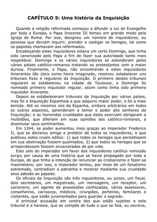 CAPÍTULO 5: Uma história da Inquisição
Quando a religião reformada começou a difundir a luz do Evangelho
por toda a Europa, o Papa Inocente III temeu em grande modo pela
Igreja de Roma. Por isso, designou um número de inquisidores, ou
pessoas que deviam inquirir, prender e castigar os hereges, tal como
os papistas chamavam aos reformados.
Encabeçando estes inquisidores estava um certo Domingo, que tinha
sido canonizado pelo Papa a fim de fazer sua autoridade tanto mais
respeitável. Domingo e os vários inquisidores se estenderam pelos
vários países católico-romanos tratando os protestantes com a maior
dureza. Finalmente, o Papa, não encontrando a estes inquisidores
itinerantes tão úteis como havia imaginado, resolveu estabelecer uns
tribunais fixos e regulares da Inquisição. O primeiro destes tribunais
regulares se estabeleceu na cidade de Toulouse, e Domingo foi
nomeado primeiro inquisidor regular, assim como tinha sido primeiro
inquisidor itinerante.
Depois se estabeleceram tribunais da Inquisição por vários países,
mas foi a Inquisição Espanhola a que adquiriu maior poder, e foi a mais
temida. Até os mesmos reis da Espanha, embora arbitrários em todos
os outros aspectos, aprenderam a temer o poder dos senhores da
Inquisição; e as horrendas crueldades que estes exerciam obrigaram a
multidões, que diferiam em suas opiniões dos católico-romanos, a
dissimular seus sentimentos.
Em 1244, se poder aumentou mais graças ao imperador Frederico
II, que se declarou amigo e protetor de todos os inquisidores, e que
publicou estes cruéis editos: 1) que todos os hereges que persistissem
em sua obstinação fossem queimados; 2) que todos os hereges que se
arrependessem fossem encarcerados de por vida.
Este zelo do imperador em favor dos inquisidores católico remissão
surgiu por causa de uma história que se havia propagado por toda a
Europa, de que tinha a intenção de renunciar ao cristianismo e fazer-se
maometano; por isso, o imperador tentou, por meio de um fanatismo
extremado, contradizer a patranha e mostrar mediante sua crueldade
seus adesão ao papado.
Os oficiais da Inquisição são três inquisidores, ou juízes, um fiscal,
dois secretários, um magistrado, um mensageiro, um receptor, um
carcereiro, um agente de possessões confiscadas, vários assessores,
conselheiros, carrascos, médicos, cirurgiões, porteiros, familiares e
visitantes, que estão juramentados para guardar o segredo.
A principal acusação em contra dos que estão sujeitos a este
tribunal é a heresia, que se compõe de tudo o que se fala, ou escreve,
 