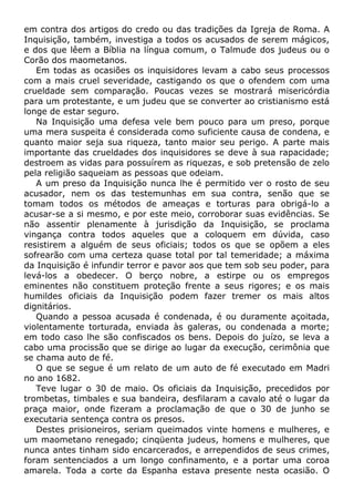 em contra dos artigos do credo ou das tradições da Igreja de Roma. A
Inquisição, também, investiga a todos os acusados de serem mágicos,
e dos que lêem a Bíblia na língua comum, o Talmude dos judeus ou o
Corão dos maometanos.
Em todas as ocasiões os inquisidores levam a cabo seus processos
com a mais cruel severidade, castigando os que o ofendem com uma
crueldade sem comparação. Poucas vezes se mostrará misericórdia
para um protestante, e um judeu que se converter ao cristianismo está
longe de estar seguro.
Na Inquisição uma defesa vele bem pouco para um preso, porque
uma mera suspeita é considerada como suficiente causa de condena, e
quanto maior seja sua riqueza, tanto maior seu perigo. A parte mais
importante das crueldades dos inquisidores se deve à sua rapacidade;
destroem as vidas para possuírem as riquezas, e sob pretensão de zelo
pela religião saqueiam as pessoas que odeiam.
A um preso da Inquisição nunca lhe é permitido ver o rosto de seu
acusador, nem os das testemunhas em sua contra, senão que se
tomam todos os métodos de ameaças e torturas para obrigá-lo a
acusar-se a si mesmo, e por este meio, corroborar suas evidências. Se
não assentir plenamente à jurisdição da Inquisição, se proclama
vingança contra todos aqueles que a coloquem em dúvida, caso
resistirem a alguém de seus oficiais; todos os que se opõem a eles
sofrearão com uma certeza quase total por tal temeridade; a máxima
da Inquisição é infundir terror e pavor aos que tem sob seu poder, para
levá-los a obedecer. O berço nobre, a estirpe ou os empregos
eminentes não constituem proteção frente a seus rigores; e os mais
humildes oficiais da Inquisição podem fazer tremer os mais altos
dignitários.
Quando a pessoa acusada é condenada, é ou duramente açoitada,
violentamente torturada, enviada às galeras, ou condenada a morte;
em todo caso lhe são confiscados os bens. Depois do juízo, se leva a
cabo uma procissão que se dirige ao lugar da execução, cerimônia que
se chama auto de fé.
O que se segue é um relato de um auto de fé executado em Madri
no ano 1682.
Teve lugar o 30 de maio. Os oficiais da Inquisição, precedidos por
trombetas, timbales e sua bandeira, desfilaram a cavalo até o lugar da
praça maior, onde fizeram a proclamação de que o 30 de junho se
executaria sentença contra os presos.
Destes prisioneiros, seriam queimados vinte homens e mulheres, e
um maometano renegado; cinqüenta judeus, homens e mulheres, que
nunca antes tinham sido encarcerados, e arrependidos de seus crimes,
foram sentenciados a um longo confinamento, e a portar uma coroa
amarela. Toda a corte da Espanha estava presente nesta ocasião. O
 
