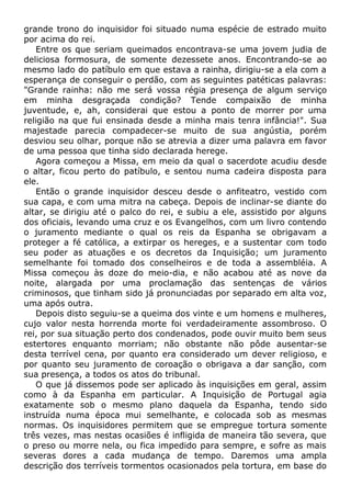 grande trono do inquisidor foi situado numa espécie de estrado muito
por acima do rei.
Entre os que seriam queimados encontrava-se uma jovem judia de
deliciosa formosura, de somente dezessete anos. Encontrando-se ao
mesmo lado do patíbulo em que estava a rainha, dirigiu-se a ela com a
esperança de conseguir o perdão, com as seguintes patéticas palavras:
"Grande rainha: não me será vossa régia presença de algum serviço
em minha desgraçada condição? Tende compaixão de minha
juventude, e, ah, considerai que estou a ponto de morrer por uma
religião na que fui ensinada desde a minha mais tenra infância!". Sua
majestade parecia compadecer-se muito de sua angústia, porém
desviou seu olhar, porque não se atrevia a dizer uma palavra em favor
de uma pessoa que tinha sido declarada herege.
Agora começou a Missa, em meio da qual o sacerdote acudiu desde
o altar, ficou perto do patíbulo, e sentou numa cadeira disposta para
ele.
Então o grande inquisidor desceu desde o anfiteatro, vestido com
sua capa, e com uma mitra na cabeça. Depois de inclinar-se diante do
altar, se dirigiu até o palco do rei, e subiu a ele, assistido por alguns
dos oficiais, levando uma cruz e os Evangelhos, com um livro contendo
o juramento mediante o qual os reis da Espanha se obrigavam a
proteger a fé católica, a extirpar os hereges, e a sustentar com todo
seu poder as atuações e os decretos da Inquisição; um juramento
semelhante foi tomado dos conselheiros e de toda a assembléia. A
Missa começou às doze do meio-dia, e não acabou até as nove da
noite, alargada por uma proclamação das sentenças de vários
criminosos, que tinham sido já pronunciadas por separado em alta voz,
uma após outra.
Depois disto seguiu-se a queima dos vinte e um homens e mulheres,
cujo valor nesta horrenda morte foi verdadeiramente assombroso. O
rei, por sua situação perto dos condenados, pode ouvir muito bem seus
estertores enquanto morriam; não obstante não pôde ausentar-se
desta terrível cena, por quanto era considerado um dever religioso, e
por quanto seu juramento de coroação o obrigava a dar sanção, com
sua presença, a todos os atos do tribunal.
O que já dissemos pode ser aplicado às inquisições em geral, assim
como à da Espanha em particular. A Inquisição de Portugal agia
exatamente sob o mesmo plano daquela da Espanha, tendo sido
instruída numa época mui semelhante, e colocada sob as mesmas
normas. Os inquisidores permitem que se empregue tortura somente
três vezes, mas nestas ocasiões é infligida de maneira tão severa, que
o preso ou morre nela, ou fica impedido para sempre, e sofre as mais
severas dores a cada mudança de tempo. Daremos uma ampla
descrição dos terríveis tormentos ocasionados pela tortura, em base do
 