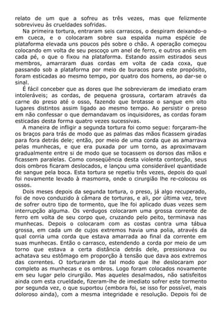 relato de um que a sofreu as três vezes, mas que felizmente
sobreviveu às crueldades sofridas.
Na primeira tortura, entraram seis carrascos, o despiram deixando-o
em cueca, e o colocaram sobre sua espalda numa espécie de
plataforma elevada uns poucos pés sobre o chão. A operação começou
colocando em volta de seu pescoço um anel de ferro, e outros anéis em
cada pé, o que o fixou na plataforma. Estando assim estirados seus
membros, amarraram duas cordas em volta de cada coxa, que
passando sob a plataforma por meio de buracos para este propósito,
foram esticadas ao mesmo tempo, por quatro dos homens, ao dar-se o
sinal.
É fácil conceber que as dores que lhe sobrevieram de imediato eram
intoleráveis; as cordas, de pequena grossura, cortaram através da
carne do preso até o osso, fazendo que brotasse o sangue em oito
lugares distintos assim ligado ao mesmo tempo. Ao persistir o preso
em não confessar o que demandavam os inquisidores, as cordas foram
esticadas desta forma quatro vezes sucessivas.
A maneira de infligir a segunda tortura foi como segue: forçaram-lhe
os braços para trás de modo que as palmas das mãos ficassem giradas
para fora detrás dele; então, por meio de uma corda que as amarrava
pelas munhecas, e que era puxada por um torno, as aproximavam
gradualmente entre si de modo que se tocassem os dorsos das mãos e
ficassem paralelas. Como conseqüência desta violenta contorção, seus
dois ombros ficaram deslocados, e lançou uma considerável quantidade
de sangue pela boca. Esta tortura se repetiu três vezes, depois do qual
foi novamente levado à masmorra, onde o cirurgião lhe re-colocou os
ossos.
Dois meses depois da segunda tortura, o preso, já algo recuperado,
foi de novo conduzido à câmara de torturas, e ali, por última vez, teve
de sofrer outro tipo de tormento, que lhe foi aplicado duas vezes sem
interrupção alguma. Os verdugos colocaram uma grossa corrente de
ferro em volta de seu corpo que, cruzando pelo peito, terminava nas
munhecas. Depois o colocaram com as costas contra uma tábua
grossa, em cada um de cujos extremos havia uma polia, através da
qual corria uma corda que estava amarrada ao final da corrente em
suas munhecas. Então o carrasco, estendendo a corda por meio de um
torno que estava a certa distância detrás dele, pressionava ou
achatava seu estômago em proporção à tensão que dava aos extremos
das correntes. O torturaram de tal modo que lhe deslocaram por
completo as munhecas e os ombros. Logo foram colocados novamente
em seu lugar pelo cirurgião. Mas aqueles desalmados, não satisfeitos
ainda com esta crueldade, fizeram-lhe de imediato sofrer este tormento
por segunda vez, o que suportou (embora foi, se isso for possível, mais
doloroso ainda), com a mesma integridade e resolução. Depois foi de
 