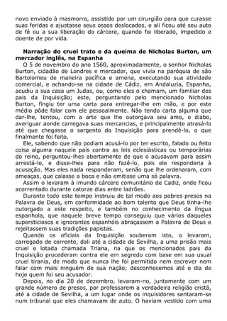 novo enviado à masmorra, assistido por um cirurgião para que curasse
suas feridas e ajustasse seus ossos deslocados, e ali ficou até seu auto
de fé ou a sua liberação do cárcere, quando foi liberado, impedido e
doente de por vida.
Narração do cruel trato e da queima de Nicholas Burton, um
mercador inglês, na Espanha
O 5 de novembro do ano 1560, aproximadamente, o senhor Nicholas
Burton, cidadão de Londres e mercador, que vivia na paróquia de são
Bartolomeu de maneira pacífica e amena, executando sua atividade
comercial, e achando-se na cidade de Cádiz, em Andaluzia, Espanha,
acudiu a sua casa um Judas, ou, como eles o chamam, um familiar dos
pais da Inquisição; este, perguntando pelo mencionado Nicholas
Burton, fingiu ter uma carta para entregar-lhe em mão, e por este
médio pôde falar com ele pessoalmente. Não tendo carta alguma que
dar-lhe, tentou, com a arte que lhe outorgava seu amo, o diabo,
averiguar aonde carregava suas mercancias, e principalmente atrasá-lo
até que chegasse o sargento da Inquisição para prendê-lo, o que
finalmente foi feito.
Ele, sabendo que não podiam acusá-lo por ter escrito, falado ou feito
coisa alguma naquele país contra as leis eclesiásticas ou temporárias
do reino, perguntou-lhes abertamente de que o acusavam para assim
arrestá-lo, e disse-lhes para não fazê-lo, pois ele responderia à
acusação. Mas eles nada responderam, senão que lhe ordenaram, com
ameaças, que calasse a boca e não emitisse uma só palavra.
Assim o levaram à imundo cárcere comunitário de Cadiz, onde ficou
acorrentado durante catorze dias entre ladrões.
Durante todo este tempo instruiu de tal modo aos pobres presos na
Palavra de Deus, em conformidade ao bom talento que Deus tinha-lhe
outorgado a este respeito, e também no conhecimento da língua
espanhola, que naquele breve tempo conseguiu que vários daqueles
supersticiosos e ignorantes espanhóis abraçassem a Palavra de Deus e
rejeitassem suas tradições papistas.
Quando os oficiais da Inquisição souberam isto, o levaram,
carregado de corrente, dali até a cidade de Sevilha, a uma prisão mais
cruel e lotada chamada Triana, na que os mencionados pais da
Inquisição procederam contra ele em segredo com base em sua usual
cruel tirania, de modo que nunca lhe foi permitido nem escrever nem
falar com mais ninguém de sua nação; desconhecemos até o dia de
hoje quem foi seu acusador.
Depois, no dia 20 de dezembro, levaram-no, juntamente com um
grande número de presos, por professarem a verdadeira religião cristã,
até a cidade de Sevilha, a um lugar onde os inquisidores sentaram-se
num tribunal que eles chamavam de auto. O haviam vestido com uma
 