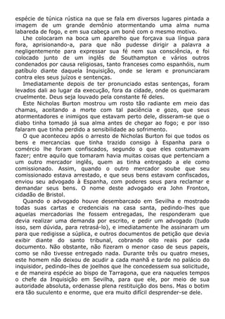 espécie de túnica rústica na que se fala em diversos lugares pintada a
imagem de um grande demônio atormentando uma alma numa
labareda de fogo, e em sua cabeça um boné com o mesmo motivo.
Lhe colocaram na boca um aparelho que forçava sua língua para
fora, aprisionando-a, para que não pudesse dirigir a palavra a
negligentemente para expressar sua fé nem sua consciência, e foi
colocado junto de um inglês de Southampton e vários outros
condenados por causa religiosas, tanto franceses como espanhóis, num
patíbulo diante daquela Inquisição, onde se leram e pronunciaram
contra eles seus juízos e sentenças.
Imediatamente depois de ter pronunciado estas sentenças, foram
levados dali ao lugar da execução, fora da cidade, onde os queimaram
cruelmente. Deus seja louvado pela constante fé deles.
Este Nicholas Burton mostrou um rosto tão radiante em meio das
chamas, aceitando a morte com tal paciência e gozo, que seus
atormentadores e inimigos que estavam perto dele, disseram-se que o
diabo tinha tomado já sua alma antes de chegar ao fogo; e por isso
falaram que tinha perdido a sensibilidade ao sofrimento.
O que aconteceu após o arresto de Nicholas Burton foi que todos os
bens e mercancias que tinha trazido consigo à Espanha para o
comércio lhe foram confiscados, segundo o que eles costumavam
fazer; entre aquilo que tomaram havia muitas coisas que pertenciam a
um outro mercador inglês, quem as tinha entregado a ele como
comissionado. Assim, quando o outro mercador soube que seu
comissionado estava arrestado, e que seus bens estavam confiscados,
enviou seu advogado à Espanha, com poderes seus para reclamar e
demandar seus bens. O nome deste advogado era John Fronton,
cidadão de Bristol.
Quando o advogado houve desembarcado em Sevilha e mostrado
todas suas cartas e credenciais na casa santa, pedindo-lhes que
aquelas mercadorias lhe fossem entregadas, lhe responderam que
devia realizar uma demanda por escrito, e pedir um advogado (tudo
isso, sem dúvida, para retrasá-lo), e imediatamente lhe assinaram um
para que redigisse a súplica, e outros documentos de petição que devia
exibir diante do santo tribunal, cobrando oito reais por cada
documento. Não obstante, não fizeram o menor caso de seus papeis,
como se não tivesse entregado nada. Durante três ou quatro meses,
este homem não deixou de acudir a cada manhã e tarde no palácio do
inquisidor, pedindo-lhes de joelhos que lhe concedessem sua solicitude,
e de maneira espécie ao bispo de Tarragona, que era naqueles tempos
o chefe da Inquisição em Sevilha, para que ele, por meio de sua
autoridade absoluta, ordenasse plena restituição dos bens. Mas o botim
era tão suculento e enorme, que era muito difícil desprender-se dele.
 
