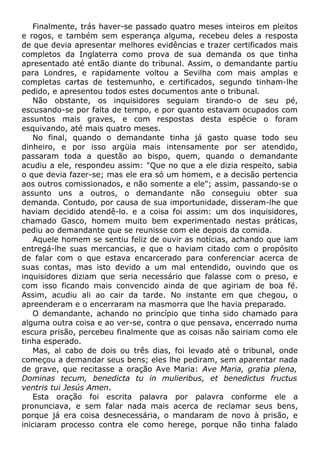Finalmente, trás haver-se passado quatro meses inteiros em pleitos
e rogos, e também sem esperança alguma, recebeu deles a resposta
de que devia apresentar melhores evidências e trazer certificados mais
completos da Inglaterra como prova de sua demanda os que tinha
apresentado até então diante do tribunal. Assim, o demandante partiu
para Londres, e rapidamente voltou a Sevilha com mais amplas e
completas cartas de testemunho, e certificados, segundo tinham-lhe
pedido, e apresentou todos estes documentos ante o tribunal.
Não obstante, os inquisidores seguiam tirando-o de seu pé,
escusando-se por falta de tempo, e por quanto estavam ocupados com
assuntos mais graves, e com respostas desta espécie o foram
esquivando, até mais quatro meses.
No final, quando o demandante tinha já gasto quase todo seu
dinheiro, e por isso argüia mais intensamente por ser atendido,
passaram toda a questão ao bispo, quem, quando o demandante
acudiu a ele, respondeu assim: "Que no que a ele dizia respeito, sabia
o que devia fazer-se; mas ele era só um homem, e a decisão pertencia
aos outros comissionados, e não somente a ele"; assim, passando-se o
assunto uns a outros, o demandante não conseguiu obter sua
demanda. Contudo, por causa de sua importunidade, disseram-lhe que
haviam decidido atendê-lo. e a coisa foi assim: um dos inquisidores,
chamado Gasco, homem muito bem experimentado nestas práticas,
pediu ao demandante que se reunisse com ele depois da comida.
Aquele homem se sentiu feliz de ouvir as notícias, achando que iam
entregá-lhe suas mercancias, e que o haviam citado com o propósito
de falar com o que estava encarcerado para conferenciar acerca de
suas contas, mas isto devido a um mal entendido, ouvindo que os
inquisidores diziam que seria necessário que falasse com o preso, e
com isso ficando mais convencido ainda de que agiriam de boa fé.
Assim, acudiu ali ao cair da tarde. No instante em que chegou, o
apreenderam e o encerraram na masmorra que lhe havia preparado.
O demandante, achando no princípio que tinha sido chamado para
alguma outra coisa e ao ver-se, contra o que pensava, encerrado numa
escura prisão, percebeu finalmente que as coisas não sairiam como ele
tinha esperado.
Mas, al cabo de dois ou três dias, foi levado até o tribunal, onde
começou a demandar seus bens; eles lhe pediram, sem aparentar nada
de grave, que recitasse a oração Ave Maria: Ave Maria, gratia plena,
Dominas tecum, benedicta tu in mulieribus, et benedictus fructus
ventris tui Jesús Amen.
Esta oração foi escrita palavra por palavra conforme ele a
pronunciava, e sem falar nada mais acerca de reclamar seus bens,
porque já era coisa desnecessária, o mandaram de novo à prisão, e
iniciaram processo contra ele como herege, porque não tinha falado
 