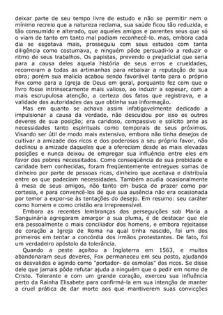 deixar parte de seu tempo livre de estudo e não se permitir nem o
mínimo recreio que a natureza reclama, sua saúde ficou tão reduzida, e
tão consumido e alterado, que aqueles amigos e parentes seus que só
o viam de tanto em tanto mal podiam reconhecê-lo. mas, embora cada
dia se esgotava mais, prosseguiu com seus estudos com tanta
diligência como costumava, e ninguém pôde persuadi-lo a reduzir o
ritmo de seus trabalhos. Os papistas, prevendo o prejudicial que seria
para a causa deles aquela história de seus erros e crueldades,
recorreram a todas as artimanhas para rebaixar a reputação de sua
obra; porém sua malícia acabou sendo favorável tanto para o próprio
Fox como para a Igreja de Deus em geral, porquanto fez com que o
livro fosse intrinsecamente mais valioso, ao induzir a sopesar, com a
mais escrupulosa atenção, a certeza dos fatos que registrava, e a
validade das autoridades das que obtinha sua informação.
Mas em quanto se achava assim infatigavelmente dedicado a
impulsionar a causa da verdade, não descuidou por isso os outros
deveres de sua posição; era caridoso, compassivo e solícito ante as
necessidades tanto espirituais como temporais de seus próximos.
Visando ser útil de modo mais extensivo, embora não tinha desejos de
cultivar a amizade dos ricos e dos poderosos a seu próprio favor, não
declinou a amizade daqueles que a ofereciam desde as mais elevadas
posições e nunca deixou de empregar sua influência entre eles em
favor dos pobres necessitados. Como conseqüência de sua probidade e
caridade bem conhecidas, foram freqüentemente entregues somas de
dinheiro por parte de pessoas ricas, dinheiro que aceitava e distribuía
entre os que padeciam necessidades. Também acudia ocasionalmente
à mesa de seus amigos, não tanto em busca de prazer como por
cortesia, e para convencê-los de que sua ausência não era ocasionada
por temor a expor-se às tentações do desejo. Em resumo: seu caráter
como homem e como cristão era irrepreensível.
Embora as recentes lembranças das perseguições sob Maria a
Sanguinária agregaram amargor a sua pluma, é de destacar que ele
era pessoalmente o mais conciliador dos homens, e embora rejeitasse
de coração a Igreja de Roma na qual tinha nascido, foi um dos
primeiros em tentar a concórdia dos irmãos protestantes. De fato, foi
um verdadeiro apóstolo da tolerância.
Quando a peste açoitou a Inglaterra em 1563, e muitos
abandonaram seus deveres, Fox permaneceu em seu posto, ajudando
os desvalidos e agindo como "portador- de esmolas" dos ricos. Se disse
dele que jamais pôde refutar ajuda a ninguém que o pedir em nome de
Cristo. Tolerante e com um grande coração, exerceu sua influência
perto da Rainha Elisabete para confirmá-la em sua intenção de manter
a cruel prática de dar morte aos que mantiverem suas convicções
 