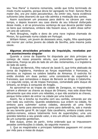 seu "Ave Maria" à maneira romanista, senão que tinha terminado de
modo muito suspeito, porque devia ter agregado no final: Sancta Maria
mater Dei, ora pro nobis peccatoribus. Ao omitir isto, havia evidência
suficiente (eles diseram) de que não admitia a mediação dos santos.
Assim suscitaram um processo para detê-lo no cárcere por mais
tempo, e depois levaram seu caso diante de seu tribunal disfarçado
desse modo, e ali se pronunciou sentença de que deveria perder todos
os bens que reclamava, embora não fossem seus, e além disso sofrer
um ano de cativeiro.
Mark Broughes, inglês e dono de uma nave inglesa chamada de
Minion, foi queimado numa cidade em Portugal.
William Hoker, um jovem de dezesseis anos, inglês, filho apedrejado
até morrer por certos jovens da cidade de Sevilha, pela mesma justa
causa.
Algumas atrocidades privadas da Inquisição, reveladas por
um acontecimento singular
Quando a coroa da Espanha foi disputada por dois príncipes ao
começo de nosso presente século, que pretendiam igualmente a
soberania, França se pôs do lado de um dos reclamantes, e a Inglaterra
do lado do outro.
O duque de Berwick, filho natural de Jacob II, que tinha abdicado da
coroa da Inglaterra, mandava as forças espanholas e francesas, e
derrotou os ingleses na celebre batalha de Almansa. O exército foi
então dividido em duas partes: uma consistente de espanhóis e
franceses, que comandava o duque de Berwick se dirigiu à Catalunha,
e o segundo corpo, só de tropas francesas, comandado pelo duque de
Orleans, se dirigiu à conquista de Aragão.
Ao aproximar-se as tropas da cidade de Zaragoza, os magistrados
saíram a oferecer as chaves ao duque de Orleans; mas este disse-lhes
altivamente que eles eram uns rebeldes, e que não aceitaria as chaves,
porque tinha ordem de entrar na cidade por uma brecha.
Assim, fez a brecha na muralha com seu canhão, entrando por ela
com todo seu exército. Quando estabeleceu sua ordem na cidade, foi
embora para submeter outras cidades, deixando ali uma forte
guarnição tanto para atemorizá-la como para defendê-la, sob o mando
de seu tenente geral M. de Legal. Este cavalheiro, embora criado como
católico-romano, estava totalmente livre de superstições; unia uns
grandes talentos a seu grande valor, e era um oficial muito capaz, além
de um cumprido gentleman.
Este duque, antes de partir, tinha ordenado que se impusessem
pesadas contribuições à cidade, da seguinte maneira:
1. Que os magistrados e principais habitantes pagassem mil coroas
por mês para a mesa do duque.
 