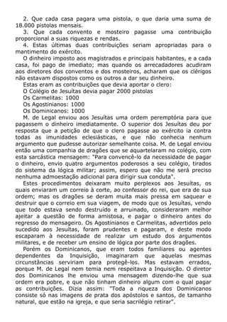 2. Que cada casa pagara uma pistola, o que daria uma suma de
18.000 pistolas mensais.
3. Que cada convento e mosteiro pagasse uma contribuição
proporcional a suas riquezas e rendas.
4. Estas últimas duas contribuições seriam apropriadas para o
mantimento do exército.
O dinheiro imposto aos magistrados e principais habitantes, e a cada
casa, foi pago de imediato; mas quando os arrecadadores acudiram
aos diretores dos conventos e dos mosteiros, acharam que os clérigos
não estavam dispostos como os outros a dar seu dinheiro.
Estas eram as contribuições que devia aportar o clero:
O Colégio de Jesuítas devia pagar 2000 pistolas
Os Carmelitas: 1000
Os Agostinianos: 1000
Os Dominicanos: 1000
M. de Legal enviou aos Jesuítas uma ordem peremptória para que
pagassem o dinheiro imediatamente. O superior dos Jesuítas deu por
resposta que a petição de que o clero pagasse ao exército ia contra
todas as imunidades eclesiásticas, e que não conhecia nenhum
argumento que pudesse autorizar semelhante coisa. M. de Legal enviou
então uma companhia de dragões que se aquartelaram no colégio, com
esta sarcástica mensagem: "Para convencê-lo da necessidade de pagar
o dinheiro, envio quatro argumentos poderosos a seu colégio, tirados
do sistema da lógica militar; assim, espero que não me será preciso
nenhuma admoestação adicional para dirigir sua conduta".
Estes procedimentos deixaram muito perplexos aos Jesuítas, os
quais enviaram um correio à corte, ao confessor do rei, que era de sua
ordem; mas os dragões se deram muita mais pressa em saquear e
destruir que o correio em sua viagem, de modo que os Jesuítas, vendo
que todo estava sendo destruído e arruinado, consideraram melhor
ajeitar a questão de forma amistosa, e pagar o dinheiro antes do
regresso do mensageiro. Os Agostinianos e Carmelitas, advertidos pelo
sucedido aos Jesuítas, foram prudentes e pagaram, e deste modo
escaparam à necessidade de realizar um estudo dos argumentos
militares, e de receber um ensino de lógica por parte dos dragões.
Porém os Dominicanos, que eram todos familiares ou agentes
dependentes da Inquisição, imaginaram que aquelas mesmas
circunstâncias serviriam para protegê-los. Mas estavam errados,
porque M. de Legal nem temia nem respeitava a Inquisição. O diretor
dos Dominicanos lhe enviou uma mensagem dizendo-lhe que sua
ordem era pobre, e que não tinham dinheiro algum com o qual pagar
as contribuições. Dizia assim: "Toda a riqueza dos Dominicanos
consiste só nas imagens de prata dos apóstolos e santos, de tamanho
natural, que estão na igreja, e que seria sacrilégio retirar".
 