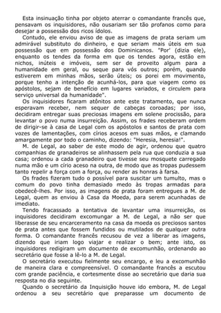 Esta insinuação tinha por objeto aterrar o comandante francês que,
pensavam os inquisidores, não ousariam ser tão profanos como para
desejar a possessão dos ricos ídolos.
Contudo, ele enviou aviso de que as imagens de prata seriam um
admirável substituto do dinheiro, e que seriam mais úteis em sua
possessão que em possessão dos Dominicanos. "Por' (dizia ele),
enquanto os tendes da forma em que os tendes agora, estão em
nichos, inúteis e imóveis, sem ser de proveito algum para a
humanidade em geral, ou seque para vós outros; porém, quando
estiverem em minhas mãos, serão úteis; os porei em movimento,
porque tenho a intenção de acunhá-los, para que viagem como os
apóstolos, sejam de benefício em lugares variados, e circulem para
serviço universal da humanidade".
Os inquisidores ficaram atônitos ante este tratamento, que nunca
esperavam receber, nem sequer de cabeças coroadas; por isso,
decidiram entregar suas preciosas imagens em solene procissão, para
levantar o povo numa insurreição. Assim, os frades receberam ordem
de dirigir-se à casa de Legal com os apóstolos e santos de prata com
vozes de lamentações, com círios acesos em suas mãos, e clamando
amargamente por todo o caminho, dizendo: "Heresia, heresia!".
M. de Legal, ao saber de este modo de agir, ordenou que quatro
companhias de granadeiros se alinhassem pela rua que conduzia a sua
casa; ordenou a cada granadeiro que tivesse seu mosquete carregado
numa mão e um círio aceso na outra, de modo que as tropas pudessem
tanto repelir a força com a força, ou render as honras à farsa.
Os frades fizeram tudo o possível para suscitar um tumulto, mas o
comum do povo tinha demasiado medo às tropas armadas para
obedecê-lhes. Por isso, as imagens de prata foram entregues a M. de
Legal, quem as enviou à Casa da Moeda, para serem acunhadas de
imediato.
Tendo fracassado a tentativa de levantar uma insurreição, os
inquisidores decidiram excomungar a M. de Legal, a não ser que
liberasse de seu encarceramento na casa da moeda os preciosos santos
de prata antes que fossem fundidos ou mutilados de qualquer outra
forma. O comandante francês recusou de vez a liberar as imagens,
dizendo que iriam logo viajar e realizar o bem; ante isto, os
inquisidores redigiram um documento de excomunhão, ordenando ao
secretário que fosse a lê-lo a M. de Legal.
O secretário executou fielmente seu encargo, e leu a excomunhão
de maneira clara e compreensível. O comandante francês a escutou
com grande paciência, e cortesmente disse ao secretário que daria sua
resposta no dia seguinte.
Quando o secretário da Inquisição houve ido embora, M. de Legal
ordenou a seu secretário que preparasse um documento de
 