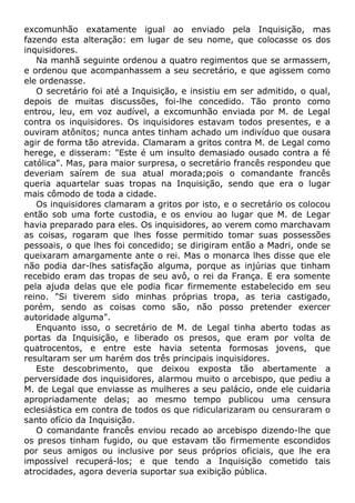 excomunhão exatamente igual ao enviado pela Inquisição, mas
fazendo esta alteração: em lugar de seu nome, que colocasse os dos
inquisidores.
Na manhã seguinte ordenou a quatro regimentos que se armassem,
e ordenou que acompanhassem a seu secretário, e que agissem como
ele ordenasse.
O secretário foi até a Inquisição, e insistiu em ser admitido, o qual,
depois de muitas discussões, foi-lhe concedido. Tão pronto como
entrou, leu, em voz audível, a excomunhão enviada por M. de Legal
contra os inquisidores. Os inquisidores estavam todos presentes, e a
ouviram atônitos; nunca antes tinham achado um indivíduo que ousara
agir de forma tão atrevida. Clamaram a gritos contra M. de Legal como
herege, e disseram: "Este é um insulto demasiado ousado contra a fé
católica". Mas, para maior surpresa, o secretário francês respondeu que
deveriam saírem de sua atual morada;pois o comandante francês
queria aquartelar suas tropas na Inquisição, sendo que era o lugar
mais cômodo de toda a cidade.
Os inquisidores clamaram a gritos por isto, e o secretário os colocou
então sob uma forte custodia, e os enviou ao lugar que M. de Legar
havia preparado para eles. Os inquisidores, ao verem como marchavam
as coisas, rogaram que lhes fosse permitido tomar suas possessões
pessoais, o que lhes foi concedido; se dirigiram então a Madri, onde se
queixaram amargamente ante o rei. Mas o monarca lhes disse que ele
não podia dar-lhes satisfação alguma, porque as injúrias que tinham
recebido eram das tropas de seu avô, o rei da França. E era somente
pela ajuda delas que ele podia ficar firmemente estabelecido em seu
reino. "Si tiverem sido minhas próprias tropa, as teria castigado,
porém, sendo as coisas como são, não posso pretender exercer
autoridade alguma".
Enquanto isso, o secretário de M. de Legal tinha aberto todas as
portas da Inquisição, e liberado os presos, que eram por volta de
quatrocentos, e entre este havia setenta formosas jovens, que
resultaram ser um harém dos três principais inquisidores.
Este descobrimento, que deixou exposta tão abertamente a
perversidade dos inquisidores, alarmou muito o arcebispo, que pediu a
M. de Legal que enviasse as mulheres a seu palácio, onde ele cuidaria
apropriadamente delas; ao mesmo tempo publicou uma censura
eclesiástica em contra de todos os que ridicularizaram ou censuraram o
santo ofício da Inquisição.
O comandante francês enviou recado ao arcebispo dizendo-lhe que
os presos tinham fugido, ou que estavam tão firmemente escondidos
por seus amigos ou inclusive por seus próprios oficiais, que lhe era
impossível recuperá-los; e que tendo a Inquisição cometido tais
atrocidades, agora deveria suportar sua exibição pública.
 