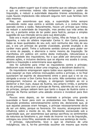 Alguns podem sugerir que é coisa estranha que as cabeças coroadas
e que os eminentes nobres não tentassem esmagar o poder da
Inquisição, e reduzir a autoridade daqueles tiranos eclesiásticos, de
cujas fauces implacáveis não estavam seguros nem suas famílias nem
eles mesmos.
Mas, por assombroso que seja, a superstição tinha sempre
prevalecido neste caso contra o sentido comum, e o costume tinha
operado contra a razão. Naturalmente, houve um príncipe que tratou
de reduzir a autoridade da Inquisição, mas perdeu sua vida antes de
ser rei, e portanto antes de ter poder para fazê-lo, porque a simples
sugestão de sua intenção serviu para sua destruição.
Este era o muito gentil príncipe don Carlos, filho de Felipe II, rei da
Espanha, e neto do célebre imperador Carlos V. don Carlos possuía
todas as boas qualidades de seu avô, sem nenhuma das más de seu
pai, e era um príncipe de grande vivacidade, grande erudição e do
caráter mais gentil. Tinha o suficiente sentido comum para poder ver
os erros do papado, e aborrecia o nome mesmo da Inquisição. Se
manifestou em público em contra desta instituição, ridicularizava a
afetada piedade dos inquisidores, fez o que pôde por denunciar suas
atrozes ações, e inclusive declarou que se alguma vez acedia à coroa,
aboliria a Inquisição e exterminaria seus agentes.
Isto foi suficiente para irritar os inquisidores contra o príncipe;
dedicaram suas mentes a idear uma vingança, e decidiram destruí-lo.
Os inquisidores empregaram agora todos seus agentes e emissários
para espargir as mais arteiras insinuações contra o príncipe, e no final
suscitaram tal espírito de descontento entre o povo que o rei se viu
obrigado a enviar a Don Carlos fora da corte. Não contentes com isto,
perseguiram inclusive os amigos, e obrigaram também ao rei a
desterrar a Don Juan, duque da Áustria, seu próprio irmão, e portanto
tio do príncipe; junto com o príncipe de Parma, sobrinho do rei e primo
do príncipe, porque sabiam bem que tanto o duque de Áustria como o
príncipe de Parma sentiam uma adesão sincera e inviolável para Don
Carlos.
Poucos anos depois, ao ter mostrado o príncipe uma grande
suavidade e favor para com os protestantes nos Países Baixos, a
Inquisição protestou estrondosamente contra ele, declarando que, já
que aquelas pessoas eram hereges, o príncipe necessariamente devia
de ser um deles, porque os favorecia. Em resumo, alcançaram tanta
influência sobre a mente do rei, tão totalmente escravizado sob a
superstição que, por assombroso que pareça sacrificou os sentimentos
da natureza ao fanatismo e, por medo de incorrer na ira da Inquisição,
entregou seu único filho, assinando ele mesmo sua sentença de morte.
O príncipe, naturalmente, teve o que se chamava de uma
indulgência; isto é, foi-lhe permitido escolher ele mesmo que morte
 