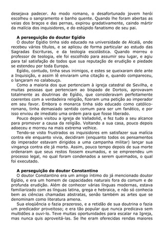 desejava padecer. Ao modo romano, o desafortunado jovem herói
escolheu o sangramento e banho quente. Quando lhe foram abertas as
veias dos braços e das pernas, expirou gradativamente, caindo mártir
da malícia dos inquisidores, e do estúpido fanatismo de seu pai.
A perseguição do doutor Egídio
O doutor Egídio tinha sido educado na universidade de Alcalá, onde
recebeu vários títulos, e se aplicou de forma particular ao estudo das
Sagradas Escrituras, e da teologia escolástica. Quando morreu o
professor de teologia, ele foi escolhido para assumir seu lugar, e agiu
para tal satisfação de todos que sua reputação de erudição e piedade
se estendeu por toda Europa.
Egídio, contudo, tinha seus inimigos, e estes se queixaram dele ante
a Inquisição, e assim lê enviaram uma citação e, quando compareceu,
o lançaram no calabouço.
Como a maioria dos que pertenciam à igreja catedral de Sevilha, e
muitas pessoas que pertenciam ao bispado de Dortois, aprovavam
totalmente as doutrinas de Egídio, que consideravam perfeitamente
coerentes com a verdadeira religião, fizeram uma petição ao imperador
em seu favor. Embora o monarca tinha sido educado como católico-
romano, tinha demasiado sentido comum para ser um fanático, e por
isso enviou de imediato uma ordem para que fosse liberado.
Pouco depois visitou a igreja de Valladolid, e fez tudo a seu alcance
para promover a causa da religião. Voltando a sua casa, pouco depois
adoeceu e morreu na mais extrema velhice.
Tendo-se visto frustrados os inquisidores em satisfazer sua malícia
contra ele enquanto vivia, decidiram (enquanto todos os pensamentos
do imperador estavam dirigidos a uma campanha militar) lançar sua
vingança contra ele já morto. Assim, pouco tempo depois de sua morte
ordenaram que seus restos fossem exumados, e se empreendeu um
processo legal, no qual foram condenados a serem queimados, o qual
foi executado.
A perseguição do doutor Constantino
O doutor Constantino era um amigo íntimo do já mencionado doutor
Egídio, e era um homem de capacidades naturais fora do comum e de
profunda erudição. Além de conhecer várias línguas modernas, estava
familiarizado com as línguas latina, grega e hebraica, e não só conhecia
bem as ciências chamadas abstratas, senão também as artes que se
denominam como literatura amena.
Sua eloqüência o fazia prazeroso, e a retidão de sua doutrina o fazia
um predicador proveitoso; e era tão popular que nunca predicava sem
multidões a ouvi-lo. Teve muitas oportunidades para escalar na Igreja,
mas nunca quis aproveitá-las. Se lhe eram oferecidas rendas maiores
 