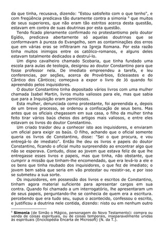 da que tinha, recusava, dizendo: "Estou satisfeito com o que tenho", e
com freqüência predicava tão duramente contra a simonia 6
que muitos
de seus superiores, que não eram tão estritos acerca desta questão,
estavam em contra de suas doutrinas por esta questão.
Tendo ficado plenamente confirmado no protestantismo pelo doutor
Egídio, predicava abertamente só aquelas doutrinas que se
conformavam à pureza do Evangelho, sem as contaminações dos erros
que em várias eras se infiltraram na Igreja Romana. Por esta razão
tinha muitos inimigos entre os católico-romanos, e alguns deles
estavam totalmente dedicados a destruí-lo.
Um digno cavalheiro chamado Scobaria, que tinha fundado uma
escola para aulas de teologia, designou ao doutor Constantino para que
fosse professor nela. De imediato empreendeu a tarefa, e leu
conferencias, por seções, acerca de Provérbios, Eclesiastes e do
Cântico dos Cânticos; começava a expor o livro de Jó quando foi
apreendido pelos inquisidores.
O doutor Constantino tinha depositado vários livros com uma mulher
chamada Isabel Martin, livros muito valiosos para ele, mas que sabia
que para a Inquisição eram perniciosos.
Esta mulher, denunciada como protestante, foi apreendida e, depois
de um breve processo, se ordenou a confiscação de seus bens. Mas
antes que os oficiais chegassem em sua casa, o filho da mulher tinha
feito tirar vários baús cheios dos artigos mais valiosos, e entre eles
estavam os livros do doutor Constantino.
Um criado traidor deu a conhecer isto aos inquisidores, e enviaram
um oficial para exigir os baús. O filho, achando que o oficial somente
queria os livros de Constantino, disse: "Sei o que procura, e vou
entregá-lo de imediato". Então lhe deu os livros e papeis do doutor
Constantino, ficando o oficial muito surpreendido ao encontrar algo que
não se esperava. Contudo, disse ao jovem que estava feliz de que lhe
entregasse esses livros e papeis, mas que tinha, não obstante, que
cumprir a missão que tinham-lhe encomendado, que era levá-lo a ele e
os bens que tinha roubado dos inquisidores, o que fez de imediato; o
jovem bem sabia que seria em vão protestar ou resistir-se, e por isso
se submeteu a sua sorte.
Os inquisidores, em possessão dos livros e escritos de Constantino,
tinham agora material suficiente para apresentar cargos em sua
contra. Quando foi chamado a um interrogatório, lhe apresentaram um
de seus papeis, perguntando-lhe se conhecia de quem era a escritura.
percebendo que era tudo seu, supus o acontecido, confessou o escrito,
e justificou a doutrina nele contida, dizendo: nisto ou em nenhum outro
6
Simonia (de Simão o Mágico, personagem do Novo Testamento): compra ou
venda de coisas espirituais, ou de coisas temporais, inseparavelmente unidas
às espirituais (Enciclopédia Encarta de Microsoft) (N. da T.).
 