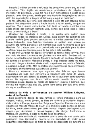 Levado Gardiner perante o rei, este lhe perguntou quem era, ao qual
respondeu: "Sou inglês de nascimento, protestante de religião, e
mercador de profissão. O que fiz não é por menosprezo a vossa régia
pessoa; Deus não queira, senão por uma honrada indignação ao ver as
ridículas superstições e torpes idolatrias que aqui se praticam".
O rei, achando que teria sido induzido a este ato por alguma outra
pessoa, lhe perguntou quem o havia levado a fazer aquilo, ao que ele
replicou: "Só a minha consciência. Não teria arriscado a minha vida
deste modo por nenhum homem vivo, senão que devo este e todos
meus outros serviços a Deus".
Gardiner foi mandado à prisão, e se emitiu uma ordem para
apreender todos os ingleses em Lisboa. Esta ordem foi cumprida em
grande medida (uns poucos escaparam), e muitas pessoas inocentes
foram torturadas para fazê-las confessar se sabiam algo acerca do
assunto. De forma particular, um homem que vivia na mesma casa que
Gardiner foi tratado com uma brutalidade sem paralelo para fazê-lo
confessar algo que lançasse algo de luz sobre esta questão.
O próprio Gardiner foi depois torturado da forma mais terrível, mas
em meio de seus tormentos se gloriava em sua ação. Sentenciado a
morte, se acendeu uma grande fogueira perto de um patíbulo. Gardiner
foi subido ao patíbulo mediante polias, e logo descido perto do fogo,
mas sem chegar a tocá-lo; deste modo o queimara ou, melhor falando,
o assaram a fogo lento. Mas suportou seus sofrimentos pacientemente,
e entregou animadamente sua alma ao Senhor.
Devemos observar aqui que algumas das faíscam que foram
arrastadas do fogo que consumiu a Gardiner por meio do vento,
queimaram um dos barcos de guerra do rei, e causaram consideráveis
danos. Os ingleses que foram detidos nesta ocasião foram todos
libertados pouco depois da morte de Gardiner, exceto o homem que
morava na mesma casa que ele, quem ficou detido por dois anos antes
de lograr sua liberdade.
Relato da vida e sofrimentos do senhor William Lithgow,
natural da Escócia
Este cavalheiro descia de boa família e, tendo inclinação para as
viagens, visitou, muito jovem, as ilhas do norte e do ocidente. Depois
disto visitou a França, Alemanha, Suíça e a Espanha. Empreendeu suas
viagens no mês de março de 1609, e o primeiro lugar aonde se dirigiu
foi Paris, onde permaneceu por certo tempo. Depois prosseguiu suas
viagens por Alemanha e outros lugares, até chegar finalmente a
Málaga, na Espanha, o lugar de todas suas desgraças.
Durante sua estância ali, contratou com o dono de um barco uma
passagem para Alexandria, porém se viu impedido de partir pelas
seguintes circunstâncias: ao final da tarde do dezessete de outubro de
 
