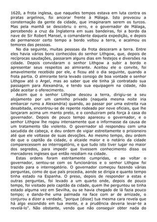 1620, a frota inglesa, que naqueles tempos estava em luta contra os
piratas argelinos, foi ancorar frente à Málaga. Isto provocou a
consternação da gente da cidade, que imaginaram serem os turcos.
Mas pela manhã se descobriu o erro, e o governador de Málaga,
percebendo a cruz da Inglaterra em suas bandeiras, foi a bordo da
nave de Sir Robert Mansel, o comandante daquela expedição, e depois
de permanecer certo tempo a bordo voltou a terra, e acalmou os
temores das pessoas.
No dia seguinte, muitas pessoas da frota desceram a terra. Entre
eles havia vários bons conhecidos do senhor Lithgow, que, depois de
recíprocas saudações, passaram alguns dias em festejos e diversões na
cidade. Depois convidaram o senhor Lithgow a subir a bordo e
apresentar seus respeitos ao almirante. Aceitou ele o convite, foi
amavelmente recebido por ele, e ficou até o dia seguinte, quando a
frota partia. O almirante teria levado consigo de boa vontade o senhor
Lithgow até o Argel, mas ao saber que ele tinha já contratado sua
passagem para Alexandria, e tendo sua equipagem na cidade, não
pôde aceitar o oferecimento.
Assim que o senhor Lithgow desceu a terra, dirigiu-se a seu
alojamento por um caminho privado (naquela mesma noite iria
embarcar rumo a Alexandria) quando, ao passar por uma estreita rua
desabitada, encontrou-se de repente rodeado por nove oficiais, que lhe
lançaram acima um manto preto, e o conduziram pela força à casa do
governador. Depois de pouco tempo apareceu o governador, e o
senhor Lithgow lhe rogou intensamente que o informasse da causa de
um tratamento tão violento. O governador só respondeu com uma
sacudida de cabeça, e deu ordem de vigiar estreitamente o prisioneiro
até que ele voltasse de suas devoções. Ao mesmo tempo, deu ordem
de que o capitão da cidade, o alcaide maior e o notário da cidade
comparecessem ao interrogatório, e que tudo isto tiver lugar no maior
dos segredos, para impedir que tivessem conhecimento disso os
mercadores ingleses que então residiam na cidade.
Estas ordens foram estritamente cumpridas, e ao voltar o
governador, sentou-se com os funcionários e o senhor Lithgow foi
trazido para o interrogatório. O governador começou fazendo várias
perguntas, como de que país procedia, aonde se dirigia e quanto tempo
tinha estado na Espanha. O preso, depois de responder a estas e
outras perguntas, foi levado a um quarto onde, depois de pouco
tempo, foi visitado pelo capitão da cidade, quem lhe perguntou se tinha
estado alguma vez em Sevilha, ou se havia chegado de lá fazia pouco
tempo; e dando-lhe uma palmada na face com ar de amizade, o
conjurou a dizer a verdade, "porque (disse) tua mesma cara revela que
há algo escondido em tua mente, e a prudência deveria levar-te a
revelá-lo". Não obstante, vendo que não conseguir obter nada do
 