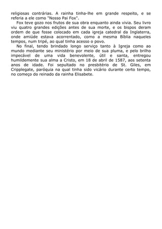 religiosas contrárias. A rainha tinha-lhe em grande respeito, e se
referia a ele como "Nosso Pai Fox".
Fox teve gozo nos frutos de sua obra enquanto ainda vivia. Seu livro
viu quatro grandes edições antes de sua morte, e os bispos deram
ordem de que fosse colocado em cada igreja catedral da Inglaterra,
onde amiúde estava acorrentado, como a mesma Bíblia naqueles
tempos, num tripé, ao qual tinha acesso o povo.
No final, tendo brindado longo serviço tanto à Igreja como ao
mundo mediante seu ministério por meio de sua pluma, e pelo brilho
impecável de uma vida benevolente, útil e santa, entregou
humildemente sua alma a Cristo, em 18 de abril de 1587, aos setenta
anos de idade. Foi sepultado no presbitério de St. Giles, em
Cripplegate, paróquia na qual tinha sido vicário durante certo tempo,
no começo do reinado da rainha Elisabete.
 