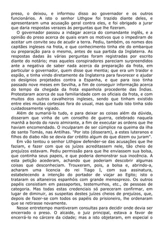 preso, o deixou, e informou disso ao governador e os outros
funcionários. A isto o senhor Lithgow foi trazido diante deles, e
apresentaram uma acusação geral contra eles, e foi obrigado a jurar
que daria respostas verazes às perguntas que lhe fizeram.
O governador passou a indagar acerca do comandante inglês, e a
opinião do preso acerca de quais eram os motivos que o impediram de
aceitar um convite seu de acudir a terra. Pediu, também, os nomes dos
capitães ingleses na frota, e que conhecimento tinha ele do embarque
ou preparação para o mesmo, antes de sua partida da Inglaterra. As
respostas dadas às várias perguntas foram registradas por escrito
diante do notário; mas aqueles conspiradores pareciam surpreendidos
ante a negativa de saber nada acerca da preparação da frota, em
particular o governador, quem disse que mentia; que era um traidor e
espião, e tinha vindo diretamente da Inglaterra para favorecer e ajudar
os desígnios projetados contra a Espanha, e que para isso tinha
passado nove meses em Sevilha, a fim de conseguir informação acerca
do tempo da chegada da frota espanhola procedente das Índias.
Protestaram acerca de sua familiaridade com os oficiais da frota, e com
muitos dos outros cavalheiros ingleses, sendo que tinham existido
entre eles muitas cortesias fora do usual, mas que tudo isto tinha sido
cuidadosamente vigiado.
Além de sumariá-lo tudo, e para deixar as coisas além da dúvida,
disseram que vinha de um conselho de guerra, celebrado naquela
manhã a bordo do navio almirante, a fim de executar as ordens que lhe
haviam encomendado. O inculparam de ser cúmplice na queima da ilha
de santo Tomás, nas Antilhas. "Por isto (disseram), a estes luteranos e
filhos do diabo não se devia dar crédito algum do que dizem ou juram".
Em vão tentou o senhor Lithgow defender-se das acusações que lhe
faziam, e fazer com que os juízes acreditassem nele, tão cheio de
prejuízos estavam. Pediu permissão para que lhe enviassem sua bolsa,
que continha seus papeis, e que poderia demonstrar sua inocência. A
esta petição acederam, achando que poderiam descobrir algumas
coisas que desconheciam. Trouxeram, pois, a bolsa e, abrindo-a,
acharam uma licencia do rei Tiago I, com sua assinatura,
estabelecendo a intenção do portador de viajar ao Egito; isto o
trataram os altaneiros espanhóis com grande menosprezo. Os outros
papéis consistiam em passaportes, testemunhos, etc., de pessoas de
categoria. Mas todas estas credenciais só pareceram confirmar, em
lugar de diminuir, as suspeitas destes juízes cheios de prejuízos, que,
depois de fazer-se com todos os papéis do prisioneiro, lhe ordenaram
que se retirasse novamente.
Nesse entretempo mantiveram consultas para decidir onde devia ser
encerrado o preso. O alcaide, o juiz principal, estava a favor de
encerrá-lo no cárcere da cidade; mas a isto objetaram, em especial o
 