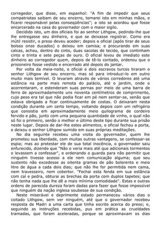 corregedor, que disse, em espanhol: "A fim de impedir que seus
compatriotas saibam de seu encerro, tomarei isto em minhas mãos, e
ficarei responsável pelas conseqüências"; a isto se acordou que fosse
encarcerado na casa do governador com o maior sigilo.
Decidido isto, um dos oficiais foi ao senhor Lithgow, pedindo-lhe que
lhe entregasse seu dinheiro, e que se deixasse registrar. Como era
inútil resistir, o preso deveu aceder; depois o oficial (após tirar de seus
bolsos onze ducados) o deixou em camisa; e procurando em suas
calcas, achou, dentro do cinto, duas sacolas de tecido, que continham
cinto e trinta e sete peças de ouro. O oficial levou de imediato este
dinheiro ao corregedor quem, depois de tê-lo contado, ordenou que o
prisioneiro fosse vestido e encerrado até depois do jantar.
Por volta da meia-noite, o oficial e dois escravos turcos tiraram o
senhor Lithgow de seu encerro, mas só para introduzi-lo em outro
muito mais temível. O levaram através de vários corredores até uma
estância na parte mais remota do palácio, até o jardim, onde o
acorrentaram, e estenderam suas pernas por meio de uma barra de
ferro de aproximadamente uns noventa centímetros de comprimento,
cujo peso era tal que não podia ficar em pé nem sentar-se, senão que
estava obrigado a ficar continuamente de costas. O deixaram nesta
condição durante um certo tempo, voltando depois com um refrigério
que consistia em aproximadamente meio quilograma de cordeiro
fervido e pão, junto com uma pequena quantidade de vinho, o qual não
só foi o primeiro, senão o melhor e último deste tipo durante sua prisão
neste lugar. Depois de dar-lhe estes alimentos, o oficial fechou a porta,
e deixou o senhor Lithgow sumido em suas próprias meditações.
No dia seguinte recebeu uma visita do governador, quem lhe
prometeu sua liberdade, com muitas outras vantagens, se confessar-se
espia; mas ao protestar ele de sua total inocência, o governador saiu
enfurecido, dizendo que "Não o veria mais até que adicionais tormentos
o levassem a confessar", e ordenando o guarda para não permitir que
ninguém tivesse acesso a ele nem comunicação alguma; que seu
sustento não excedesse as oitenta gramas de pão bolorento e meio
litro de água a cada dois dias; que não lhe for permitida nem cama,
nem travesseiro, nem cobertor. "Fechai esta fenda em sua estância
com cal e pedra, obturai as brechas da porta com duplos tapetes; que
não tenha nada que lhe dê a mais mínima comodidade". Estas e outras
ordens de parecida dureza foram dadas para fazer que fosse impossível
que ninguém da nação inglesa soubesse de sua condição.
Neste miserável e deprimente estado permaneceu vários dias o
coitado Lithgow, sem ver ninguém, até que o governador recebeu
resposta de Madri a uma carta que tinha escrito acerca do preso; e,
seguindo as instruções recebidas, pus em prática as crueldades
tramadas, que foram aceleradas, porque se aproximavam os dias
 